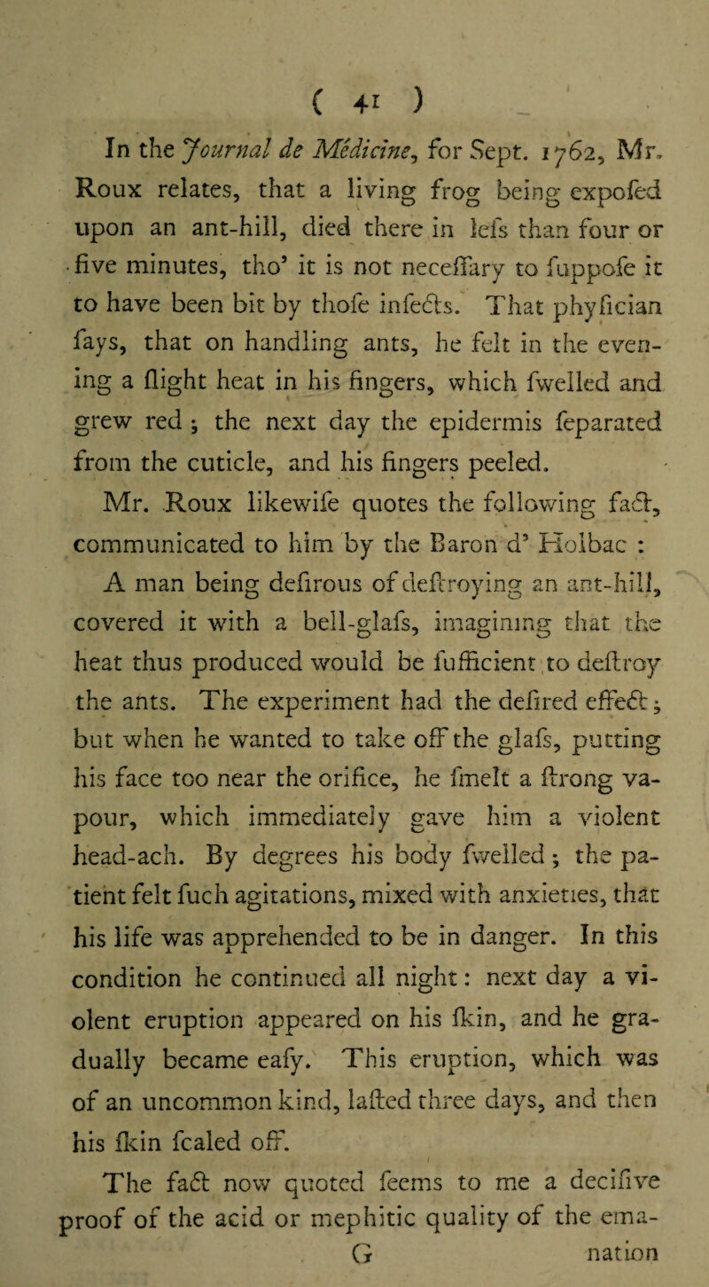 In the Journal de Medicine, for Sept. 17625 Mr. Roux relates, that a living frog being expofed upon an ant-hill, died there in lefs than four or • five minutes, tho* it is not neceffary to fuppofe it to have been bit by thofe infeds. That phyfieian fays, that on handling ants, he felt in the even¬ ing a flight heat in his fingers, which fwelled and grew red ; the next day the epidermis feparated from the cuticle, and his fingers peeled. Mr. Roux likewife quotes the following fad, communicated to him by the Baron d5 Holbac : A man being defirous of cleferoying an ant-hill, covered it with a bell-glafs, imagining that the heat thus produced would be fufficient to deftroy the ants. The experiment had the defired effiedj but when he wanted to take off the glafs, putting his face too near the orifice, he fmelt a fixong va¬ pour, which immediately gave him a violent head-ach. By degrees his body fwelled; the pa¬ tient felt fuch agitations, mixed with anxieties, that his life was apprehended to be in danger. In this condition he continued all night: next day a vi¬ olent eruption appeared on his fkin, and he gra¬ dually became eafy. This eruption, which was of an uncommon kind, lafted three days, and then his fkin fcaled off. The fad now quoted feems to me a decifive proof of the acid or mephitic quality of the ema- G nation