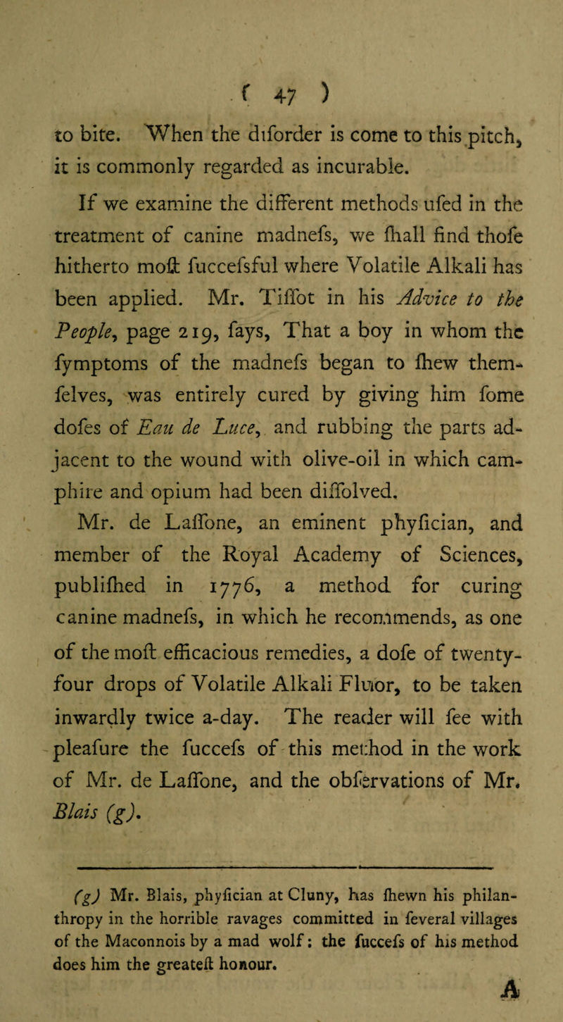 to bite. When the diforder is come to this pitch, it is commonly regarded as incurable. If we examine the different methods ufed in the treatment of canine madnefs, we fhall find thofe hitherto moft fuccefsful where Volatile Alkali has been applied. Mr. TilTot in his Advice to the People, page 219, fays, That a boy in whom the fymptoms of the madnefs began to fhew them- felves, was entirely cured by giving him fome dofes of Eau de Luce, and rubbing the parts ad¬ jacent to the wound with olive-oil in which cam- phire and opium had been diffolved. Mr. de Lalfone, an eminent phyfician, and member of the Royal Academy of Sciences, publifhed in 1776, a method for curing canine madnefs, in which he recommends, as one of the moil efficacious remedies, a dofe of twenty- four drops of Volatile Alkali Fluior, to be taken inwardly twice a-day. The reader will fee with pleafure the fuccefs of this method in the work of Mr. de Laffone, and the obfervations of Mr. Blais (g). (g) Mr. Blais, phyfician at Cluny, has fhevvn his philan¬ thropy in the horrible ravages committed in feveral villages of the Maconnois by a mad wolf: the fuccefs of his method does him the greatefl honour. A