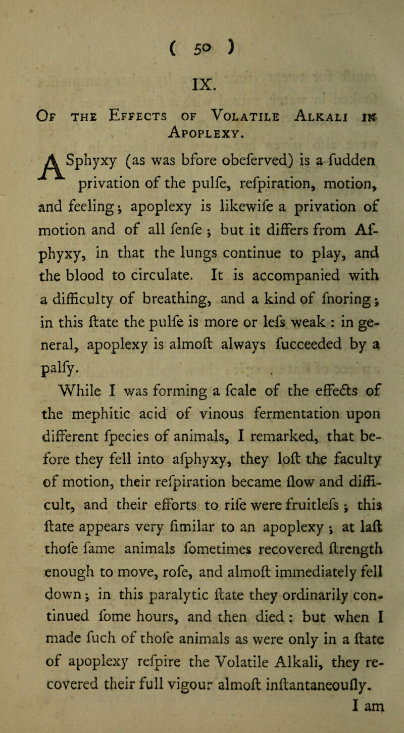 ( 5° ) IX. Of the Effects of Volatile Alkali in Apoplexy. xy (as was bfore obeferved) is a fudden privation of the pulfe, refpiration, motion, and feeling; apoplexy is likewife a privation of motion and of all fenfe ^ but it differs from Af- phyxy, in that the lungs continue to play, and the blood to circulate. It is accompanied with a difficulty of breathing, and a kind of fnoring; in this ftate the pulfe is more or lefs weak : in ge¬ neral, apoplexy is almoft always fucceeded by a palfy. While I was forming a fcale of the effects of the mephitic acid of vinous fermentation upon different fpecies of animals, I remarked, that be¬ fore they fell into afphyxy, they loft the faculty of motion, their refpiration became flow and diffi¬ cult, and their efforts to rife were fruitlefs * this ftate appears very fimilar to an apoplexy •, at laft thofe fame animals fometimes recovered ftrength enough to move, rofe, and almoft immediately fell down ^ in this paralytic ftate they ordinarily con¬ tinued fome hours, and then died : but when I made fuch of thofe animals as were only in a ftate of apoplexy refpire the Volatile Alkali, they re¬ covered their full vigour almoft inftantaneoufly. I am