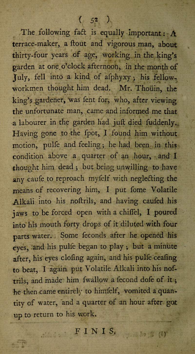 ( 5* ) The following fa<5t is equally important: A terrace-maker, a flout and vigorous man, about thirty-four years of age, working in the king’s garden at one. o’clock afternoon, in the month of July, fell into a kind of afphyxy; his fellow- workmen thought him dead. Mr. Thoiiin, the king’s gardener, was fent for, who, after viewing the unfortunate man, came and informed me that ^ labourer in the garden had juft died fuddenlyv. Having gone to the fpot, ,1 found him without motion, pulfe and feeling; he had been in this condition above a quarter of an hour, and I thought him dead ; but being unwilling to have any caufe to reproach myfelf with negle6ling the means of recovering him, I put fome Volatile Alkali into his noflrils, and having caufed his jaws to be forced open with a duffel, I poured into his mouth forty drops of it diluted with four parts water. Some fee onds after he opened his eyes, and his pulfe began to play ; but a minute after, his eyes clofing again, and his pulfe ceafing to beat, I again put Volatile Alkali into his nof- trils, and made him fwallow a fecond dofe of it; he then came entirely to himfelf, vomited a quan¬ tity of water, and a quarter of an hour after got up to return to his work. riv FINIS.