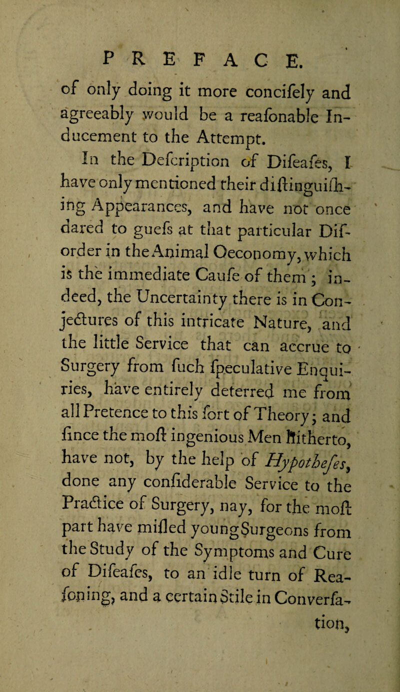 of only doing it more conciiely and agreeably would be a reafonable In¬ ducement to the Attempt. In the Defcription of Difeafes, I have only mentioned their difUnguiih- mg Appearances, and have not once dared to guefs at that particular Dif~ order in the Animal Oeconomy, which is the immediate Caufe of them ; in¬ deed, the Uncertainty there is in Con¬ jectures of this intricate Nature, and the little Service that can accrue to • Surgery from fuch fpeculative Enqui¬ ries, have entirely deterred me from all Pretence to this fort of Theory • and iince the moll ingenious Men Hitherto, have not, by the help of Hypotbefes, done any confiderable Service to the Practice of Surgery, nay, for the moll part have milled youngSurgeons from the Study of the Symptoms and Cure of Difeafes, to an idle turn of Rea¬ soning, and a certain Stile in Conven¬ tion,