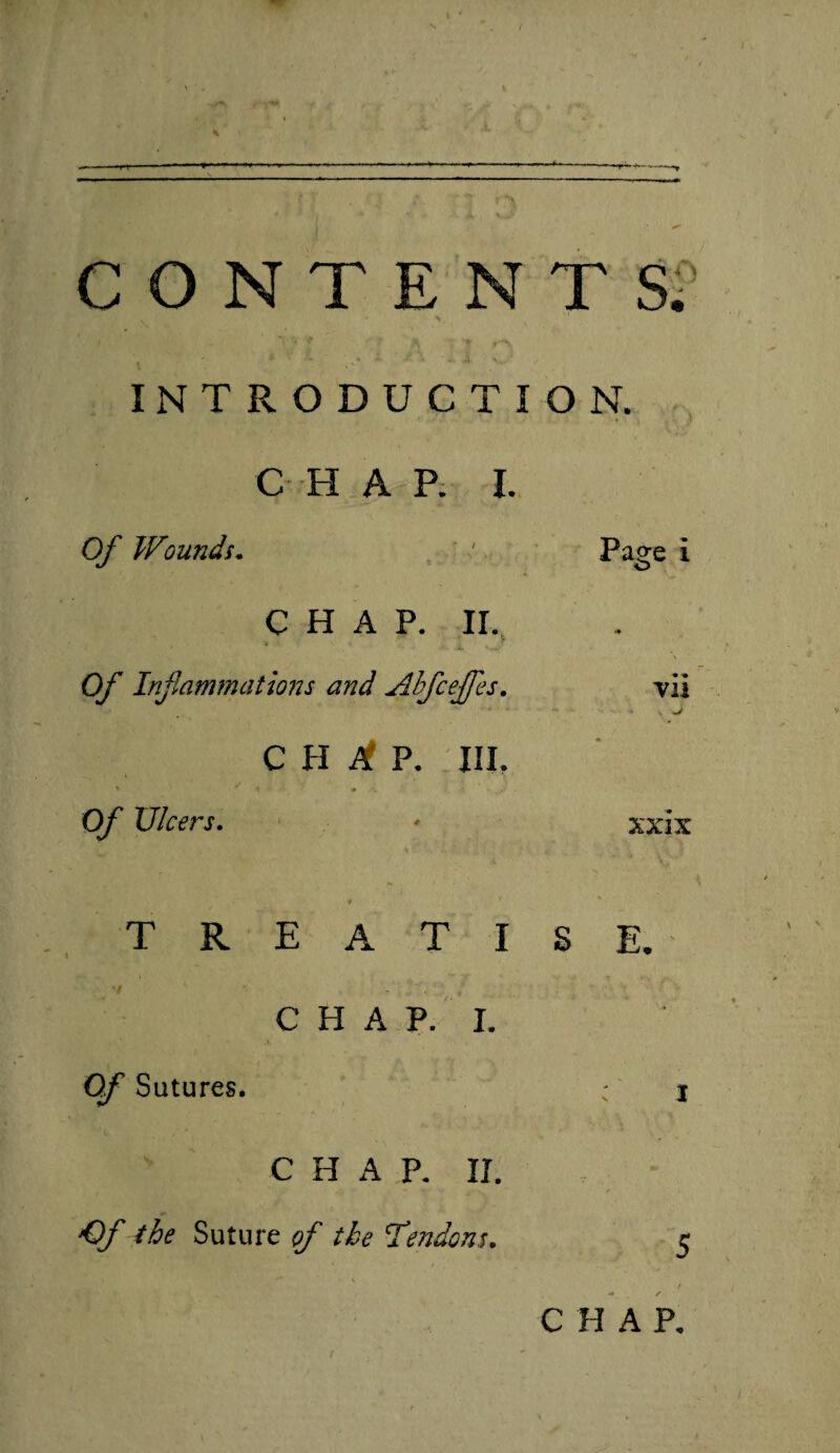 ( > 4 \ ^ . ff ■ - — ■«■ -»-»-—-*• -----—^ .; *” ■ r ? * ^ CONTENTS. INTRODUCTION. C H A P. I. Of Wounds. ' Page i CHAP. II. •» , Of Inf animations and Ahfceffes. vii CH^P. HI. Of Ulcers. * xxix , « r . TREATISE. I ■ f: C H A p. I. 0/ Sutures. • j CHAP. II. 'O/' the Suture of the 'Tendons. e ( CHAP. / .
