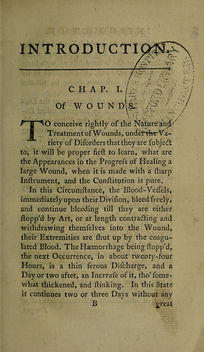 INTRODUCTI CHAP. Of W O U N D; EL r-|-^o conceive rightly of the Nature'and-' f] Treatment of Wounds, underthe Va¬ riety of Diforders that they are fubjedt to, it will be proper firft to learn, what are the Appearances in the Progrefs of Healing a large Wound, when it is made with a fharp Inftrument, and the Conflitution is pure. In this Circumftance, the Blood-Vefiels, immediately upon their Divifion, bleed freely, and continue bleeding till they are either flopp’d by Art, or at length contracting and withdrawing themfelves into the Wound, their Extremities are (hut up by the coagu¬ lated Blood. The Haemorrhage being flopp’d, the next Occurrence, in about twenty-four Hours, is a thin ferous Difcharge, and a Day or two after, an Increafe of it, tho’ fome- what thickened, and ftinking. In this State it continues two or three Days without any B great