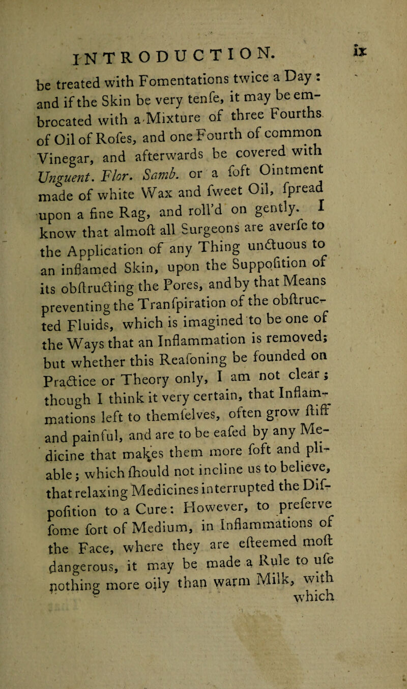 *> IX INTRODUCTION. be treated with Fomentations twice a Day : and if the Skin be very tenfe, it may be em- brocated with a Mixture of three Fourths of oil of Rofes, and one Fourth of common Vinegar, and afterwards be covered with Unguent. Flor. Samb. or a foft Ointment made of white Wax and fweet Oil, fpread upon a fine Rag, and roll’d on gently. I know that almoft all Surgeons are averfe to the Application of any Thing undtuous to an inflamed Skin, upon the Suppofition of its obflruaing the Pores, and by that Means preventing the Tranfpiration of the obftruc- ted Fluids, which is imagined to be one of the Ways that an Inflammation is removed; but whether this Reaioning be founded on Practice or Theory only, I am not clear; though I think it very certain, that Inflam¬ mations left to themleives, often grow fitfi and painful, and are to be eafed by any Me¬ dicine that malces them more foft and pli¬ able ; which fhould not incline us to believe, that relaxing Medicines interrupted the Dif- pofition to a Cure: However, to preferve fome fort of Medium, in Inflammations of the Face, where they are efteemed moft dangerous, it may be made a Rule to ufe nothing more oi'iy than warm Milk, with which
