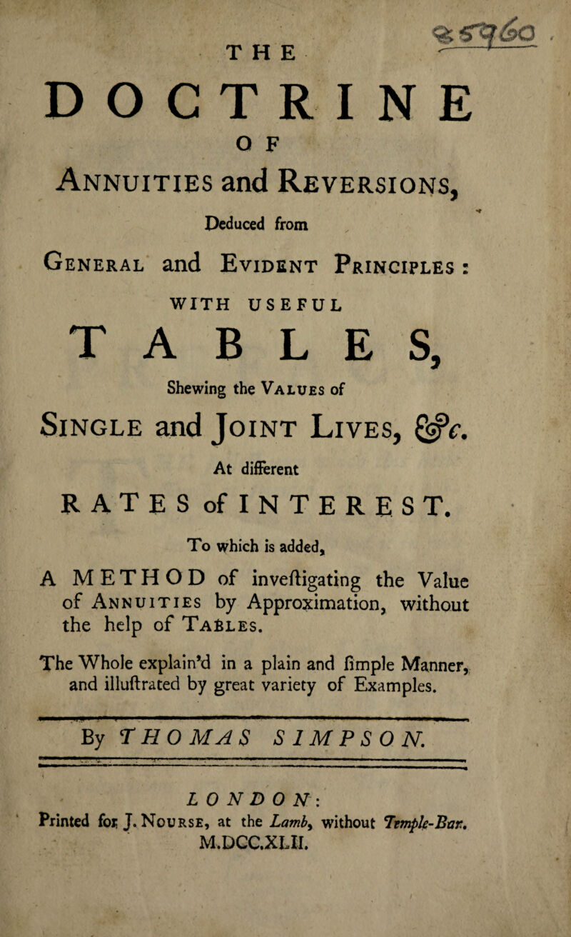 DOCTRINE O F Annuities and Reversions, Deduced from General and Evident Principles : WITH USEFUL TABLES, Shewing the Values of Single and Joint Lives, &c. At different RATES of INTEREST. To which is added, A METHOD of inveftigating the Value of Annuities by Approximation, without the help of Tables. The Whole explain’d in a plain and fimple Manner, and illuftrated by great variety of Examples. By THOMAS SIMPSON. LONDON: Printed fox; J. Nourse, at the Lamb> without 7rmpIe-Bar. M.DCC.XLII.