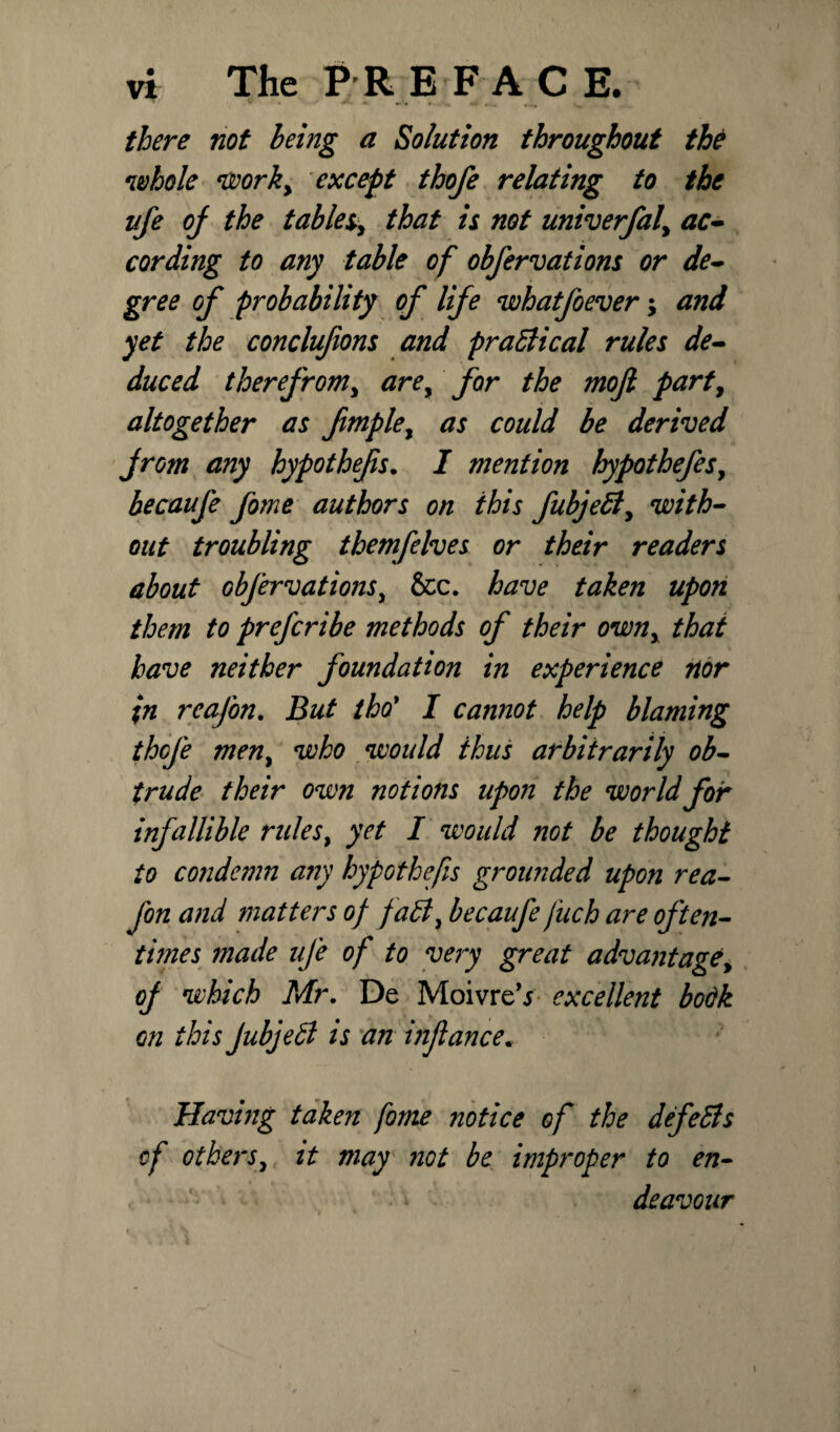 there not being a Solution throughout the whole worky except thofe relating to the ufe of the tables that is not univerfaf ac¬ cording to any table of obfervations or de¬ gree of probability of life whatfoever -> and yet the conclufions and practical rules de¬ duced therefrom, arey for the mojl party altogether as fmpley as could be derived from any hypothefs. I mention hypothefesy becaufe fome authors on this fubje£ly with¬ out troubling themfelves or their readers about obfervations, &c. have taken upon them to prefcribe methods of their owny that have neither foundation in experience nor %n rcafon. But tho' I cannot help blaming thcfe meny who would thus arbitrarily ob¬ trude their own notions upon the world for infallible rules} yet I would not be thought to condemn a7iy hypothefs grounded upon rea- fon and matters of faBy becaufe fuch are often¬ times made ufe of to very great advantagey of which Mr. De MoivreY excellent bodk on this Jubjefl is an inflance* Having taken fome notice of the defedis of others, it may not be improper to en¬ deavour
