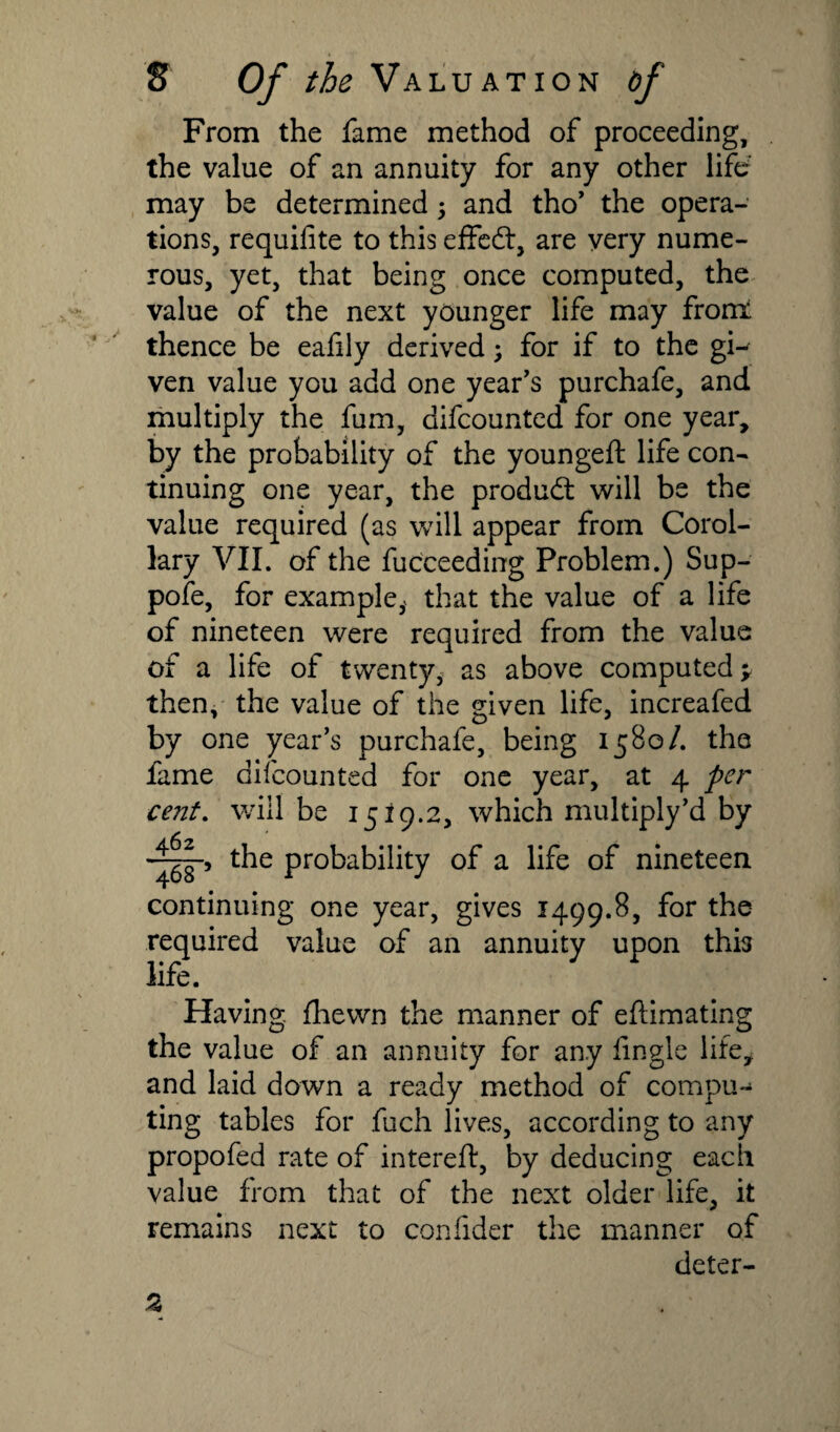 From the fame method of proceeding, the value of an annuity for any other life may be determined 5 and tho’ the opera¬ tions, requifite to this effect, are very nume¬ rous, yet, that being once computed, the value of the next younger life may fronx thence be eafily derived; for if to the gi¬ ven value you add one year's purchafe, and multiply the fum, difcounted for one year, by the probability of the youngeft life con¬ tinuing one year, the product will be the value required (as will appear from Corol¬ lary VII. of the fucceeding Problem.) Sup¬ pose, for example,* that the value of a life of nineteen were required from the value of a life of twenty, as above computed ^ then, the value of the given life, increafed by one year’s purchafe, being 1580/. the fame difcounted for one year, at 4 per cent. will be 1519.2, which multiply’d by the probability of a life of nineteen continuing one year, gives 1499.8, for the required value of an annuity upon this life. Having, fhewn the manner of efHmating the value of an annuity for any lingle life, and laid down a ready method of compu-* ting tables for fuch lives, according to any propofed rate of intereft, by deducing each value from that of the next older life, it remains next to confider the manner of deter-