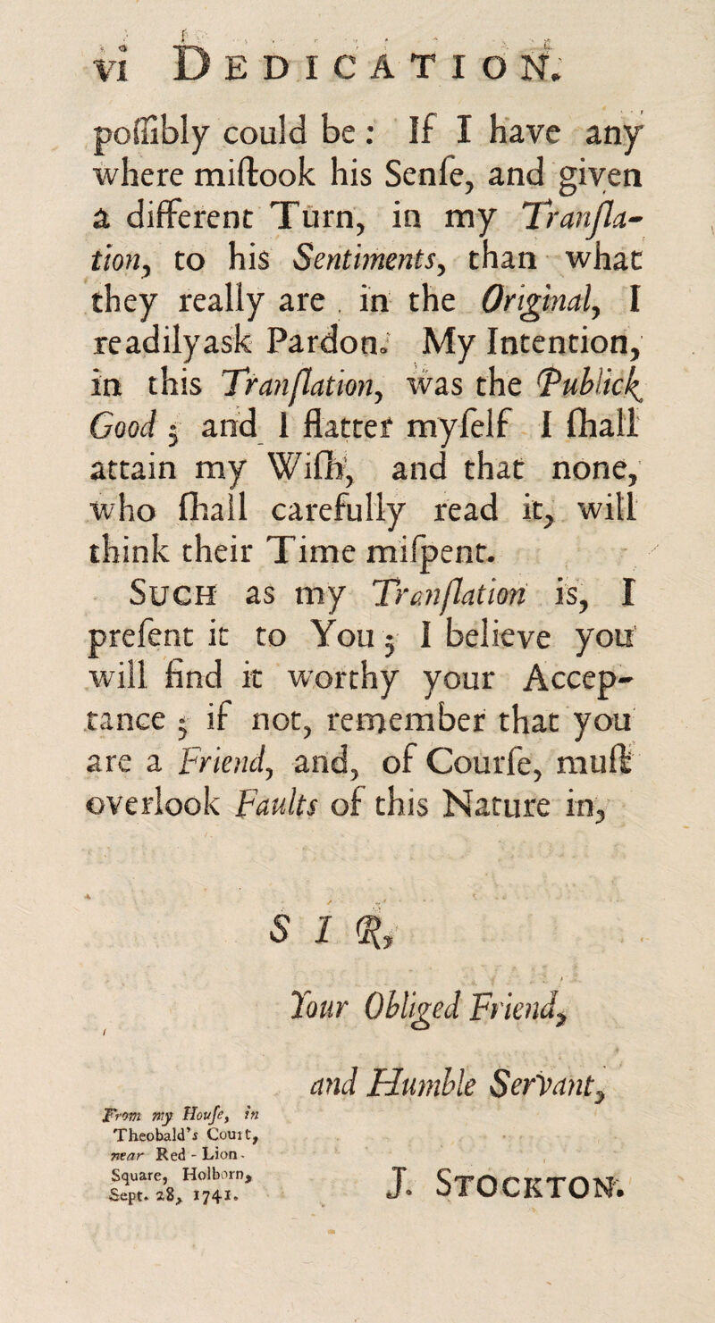 D E D I C A T I d N. podibly could be : If I have any where miftook his Senfe, and given a different Turn, in my Tranjla^ tioHy to his Sentiments, than what they really are . in the Original, I readilyask Pardon.' My Intention, in this Tranflation, was the ^ublick^ Good j and 1 flatter myfelf I fhall attain my Wifli’, and that none, who fhall carefully read it, will think their Time mifpent- Such as my Tranflation is, I prefent it to You 5 I believe you will find it worthy your Accep¬ tance • if not, remember that you are a Friend, and, of Courfe, mufli overlook Faults of this Nature in,’ s 1 i, it Jour Obliged Ff iendj, From my Houfe, In Theobald’i Court, near Red-Lion- Square, Holbvwn, Sept. 28, 1741. and Humble Servant, J. Stockton.'