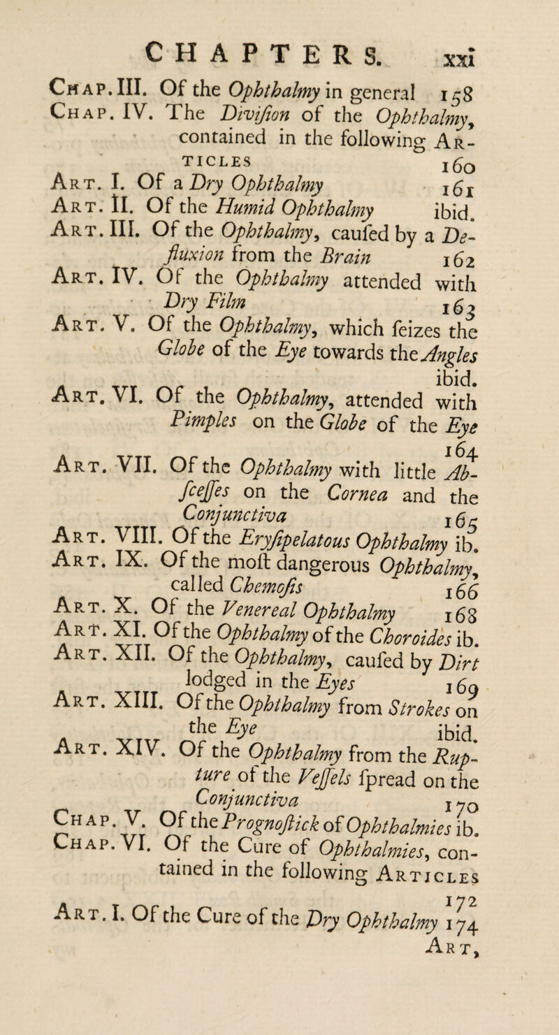 XXI Cm AP.III. Of the Ophthdlmy \x\ general 158 Chap. IV. The Divijlon of the Ophthalmy^ contained in the following Ar¬ ticles Art. I. Of 2iT)ry Ophthalmy igj Art. ll. Of the Humid Ophthalmy ibid. Art. Ill, Of the Ophthalmy^ caufed by a Be- fluxion from the Brain 162 Art, IV. Of the Ophthalmy attended with ' Bry Film Art, V. Of the Ophthalmy^ which feizes the Globe of the Eye towards tht Angles A TTT 1 Art, VI. Of the Ophthalmy^ attended with Pimples on the Globe of the Eye 16iL Art. VII. Of the Ophthalmy vjith Yittlt Ab- fcejfes on the Cornea and the Conjunctiva i^r Art. VIII. Of the Eryfipelatous Ophthalmy ib. Art, IX, Of the moil dangerous Ophthalmy^ cMtd Chemojis ApvT. X. Of the Venereal Ophthalmy i58 Art. XI. Of the Ophthalmy of the Ch oroides ib. Art. XII. Of the Ophthalmy^ caufed by Bin lodged in the Eyes i bo Art. XIII. Of the Ophthalmy from Strokes on the Eye Art. XIV. Of the Ophthalmy from the Rup¬ ture the Vejflels fpread on the Conjunctiva j^q ChapV Ofthe Prognoftick of Ophthalmies i b. Chap. VI. Of the Cure of Ophthalmies, con- tained in the following Articles 172 Art. I. Of the Cure of the Dry Ophthalmy 174 Ar t.