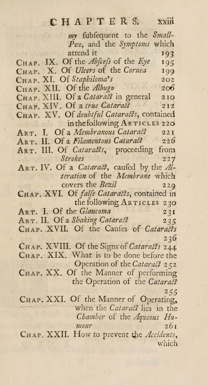 my fubfequent to the Small- Pcx^ and the Sympoms which attend it 193 Chap. IX. Of the Abfcefs of the Eye 195 Chap. X. Of Ulcers of the Cornea 199 Chap. XI. Of Staphiloma^s 202 Chap. XII. Of the Albugo 206 Chap. XIII. Of a CataraSi in general 210 Chap. XIV. Of a true Catara5i 212 Chap. XV. Oidoubtful Qatara5lSj contdintdi inthefollowing Articles 220 Art. I. 0{ 2i Membranous Qataradi 221 Art. II. Of a Filamentous Qataradl 226 Art. III. Of Cataradis^ proceeding from Strokes 227 Art. IV. Of a CataraSf^ caufed by the Al- teration of the Membrane which covers the Bezil 229 Chap. XVI. falfe Catara5fs^ contained in the following Articles 230 Art. I. Of Glaucoma 231 Art, II. Of a Shaking Cataradi 235 Chap. .XVII. Of the Caufes of Qataradis 236 Chap. XVIII. Of the Signs of Qatar adfs 244 Chap. XIX. What is to be done before the Operation of the Cataradi 252 Chap. XX. Of the Manner of performing the Operation of the Qataradf Chap. XXI. Of the Manner of Operating, when the Qataradl lies in the Chamber of the Aqueous Hu¬ mour 261 Chap. XXII. How to prevent ijie Accidents^ which