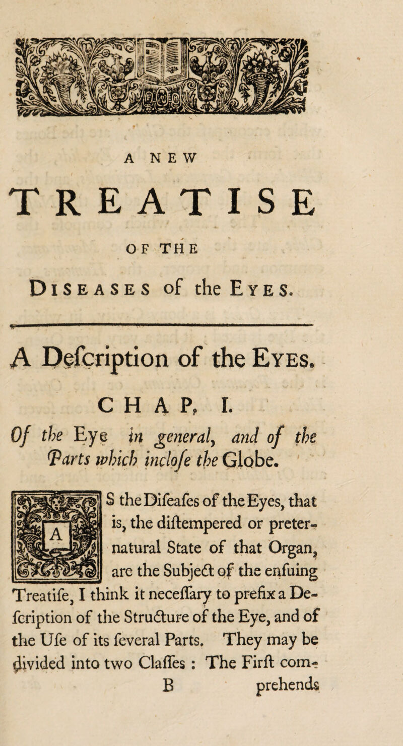 TREATISE O F -TH E Diseases of the E y e s. W ■nil mm«mm» m, m .. A Dgfcription of the Eyes. C H A P, I. Of the Eye in generaly and of the ^arts which inclofe the Globe. ’ S theDifeafes of the Eyes, that is, the diftempered or preter¬ natural State of that Organ^ are the Subjedt of the enfuing Treatife, I think it neceflary to prefix a De- feription of the Strudlure of the Eye, and of the Ufe of its feveral Parts. They may be divided into two Clafles: The Firft com- B prehends