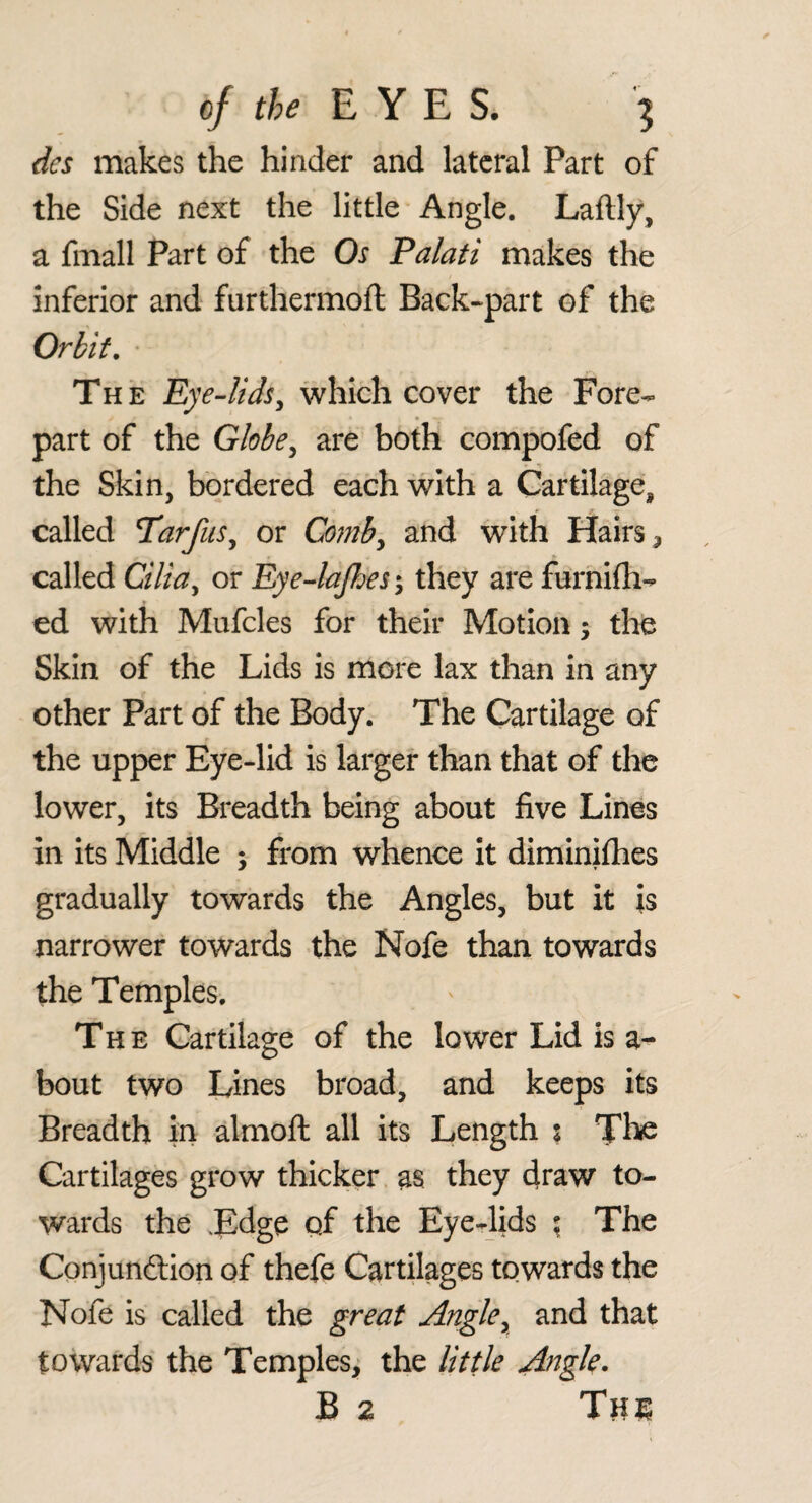 dcs makes the hinder and lateral Part of the Side next the little Angle. Laftly, a fmall Part of the Os Palati makes the inferior and furthermoft Back-part of the Orbit, ‘ The Eye-lids^ which cover the Fore¬ part of the Globe^ are both compofed of the Skin, bordered each with a Cartilage, called Tarfus^ or Comby and with Hairs called Ciliay or EyeJaJhes; they are furnifh- ed with Mufcles for their Motion; the Skin of the Lids is more lax than in any other Part of the Body. The Cartilage of the upper Eye-lid is larger than that of the lower, its Breadth being about five Lines in its Middle ; from whence It diminifhes gradually towards the Angles, but it is narrower towards the Nofe than towards the Temples. The Cartilage of the lower Lid is a- bout two Tines broad, and keeps its Breadth in almoft all its Length % The Cartilages grow thicker as they draw to¬ wards the .Edge of the Eye-lids \ The Conjunftion of thefe Cartilages towards the Nofe is called the great Angle^ and that towards the Temples^ the little Angle.