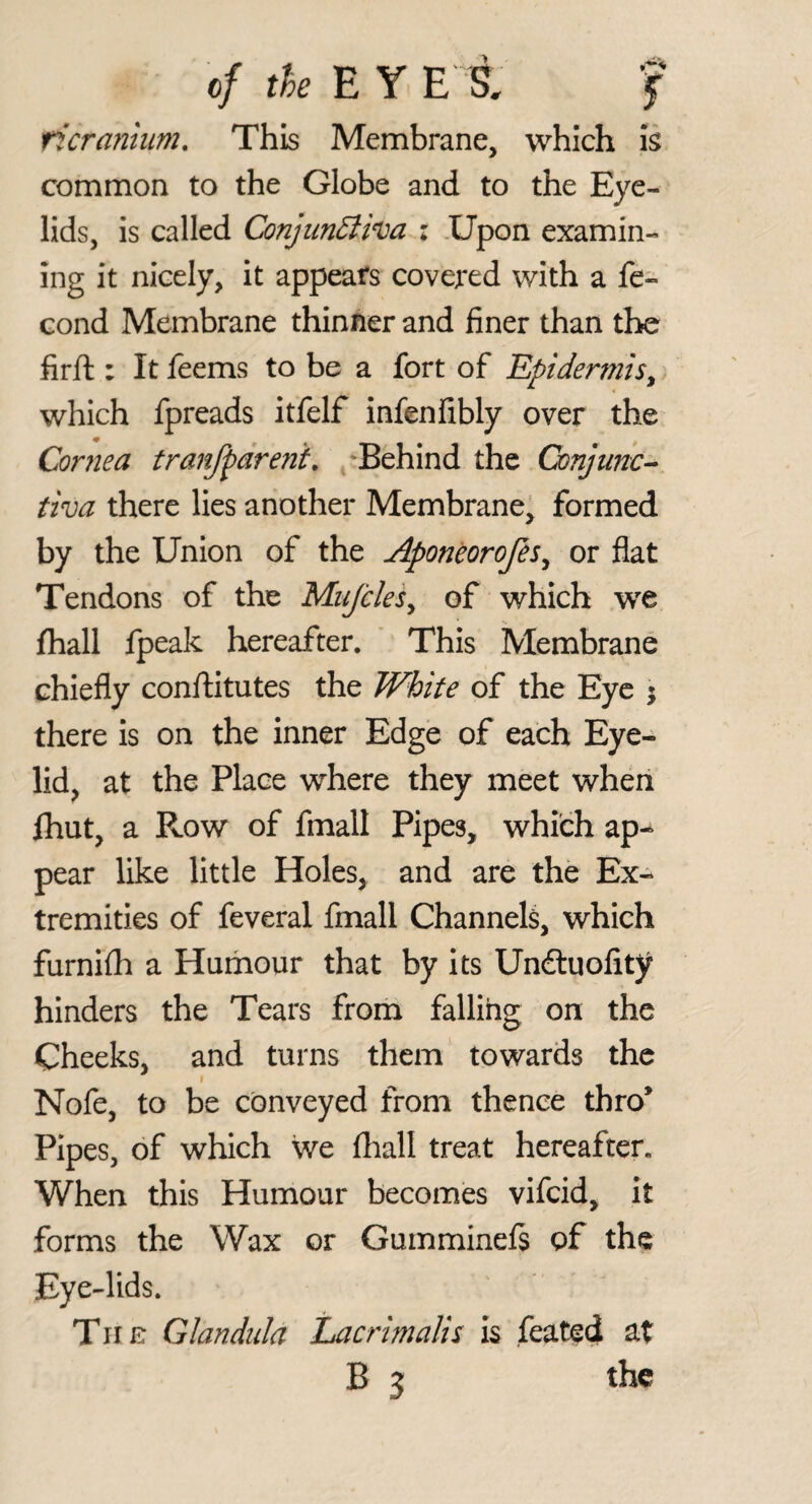 ficranlum. This Membrane, which is common to the Globe and to the Eye¬ lids, is called Conjiin6liva i .Upon examin¬ ing it nicely, it appears covered with a fe- cond Membrane thinner and finer than the firft : It feems to be a fort of Epidermis^ which fpreads itfelf infenfibly over the Cornea tranfpareni, /Behind the Conjunc¬ tiva there lies another Membrane' formed by the Union of the Aponeorofes^ or flat Tendons of the Mujcles^ of which we fhall fpeak hereafter. This Membrane chiefly conftitutes the White of the Eye \ there is on the inner Edge of each Eye¬ lid^ at the Place where they meet when Ihut, a Row of fmall Pipes, which ap^ pear like little Holes, and are the Ex¬ tremities of feveral fmall Channels, which furnilh a Humour that by Its Undtuofity hinders the Tears from falling on the Cheeks, and turns them towards the Nofe, to be conveyed from thence thro* Pipes, of which we fliall treat hereafter. When this Humour becomes vifeid, it forms the Wax or Gumminefs of the Eye-lids. Tiin Glandida Lacrimalis is feated