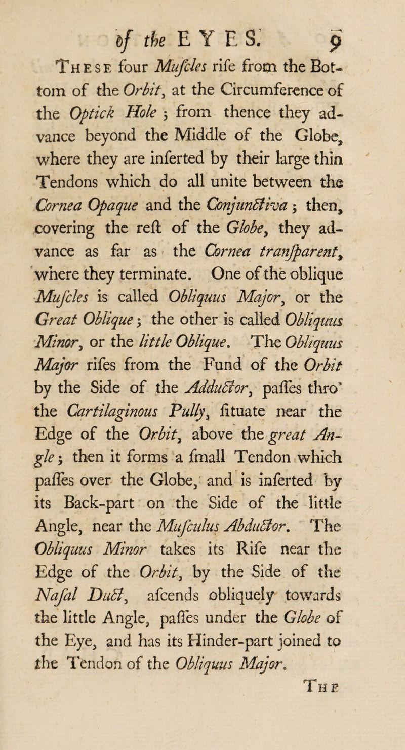 These four Mufcles rife from the Bot¬ tom of the Orbit^ at the Circumference of the Optick Hole 5 from thence they ad¬ vance beyond the Middle of the Globe, 'where they are inferted by their large thin Tendons which do all unite between the Cornea Opaque and the ConjiinBiva; then, covering the reft of the Globe^ they ad¬ vance as far as the Cornea tranjparenf, ’where they terminate. One of the oblique ■Mufcles is called Obliquus Major^ or the Great Oblique 5 the other is called Obliquus Minor^ or the little Oblique. The ObUquus Major rifes from the Fund of the Orbit by the Side of the AdduBor^ palles thro’ the Cartilaginous Pully^ fituate near the Edge of the Orbit^ above the great An¬ gle y then it forms a fmall Tendon which pafles over the Globe,' and is inferted by its Back-part on the Side of the little Angle, near the Mufcuius AhduBor. The Obliquus Minor takes its Rife near the Edge of the Orbit^ by the Side of the Nafal Dubl^ afeends obliquely towards the little Angle, pafles under the Globe of the Eye, and has its Hinder-part joined to the Tendon of the ObUquus Major. The