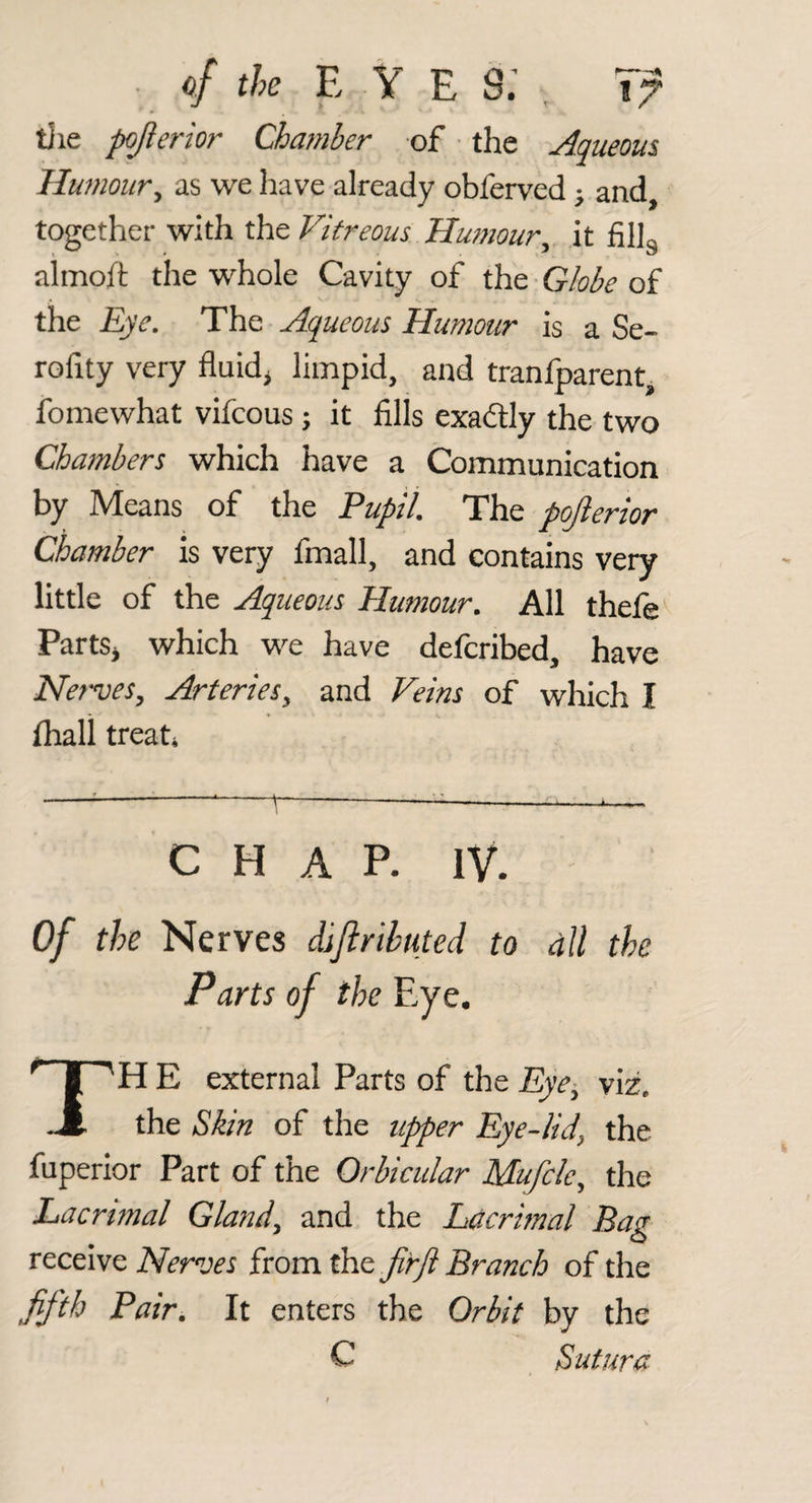 tJie pojlerior Chamber of • the Aqueous Humour^ as we have already obferved; and, together with the Vitreous Hu??20ur^ it Jfillg almoft the whole Cavity of the Globe of the Eye. The Aqueous Humour is aSe- rofity very fluids limpid, and tranfparent, fomewhat vifcous; it fills exadtly the two Chambers which have a Communication by Means of the Pupil. The pojierior Chamber is very fmall, and contains very little of the Aqueous Humour. All thejfe'^ PartSj which we have defcribed, have Nerves, Arteries, and Veins of which I lhall treati -^^11__ CHAP. IV. Of the Nerves diftrlbuted to alt the Parts of the Eye. TH E external Parts of the Eye^ viz. the Skin of the uj)per Eye-lid^ the fuperior Part of the Orbicular Mufclc.^ the Lacrimal Gland^ and the Lacrhnal Bag Nerves ixomtht JirJl Branch of the fifth Pair. It enters the Orbit by the C Sutura