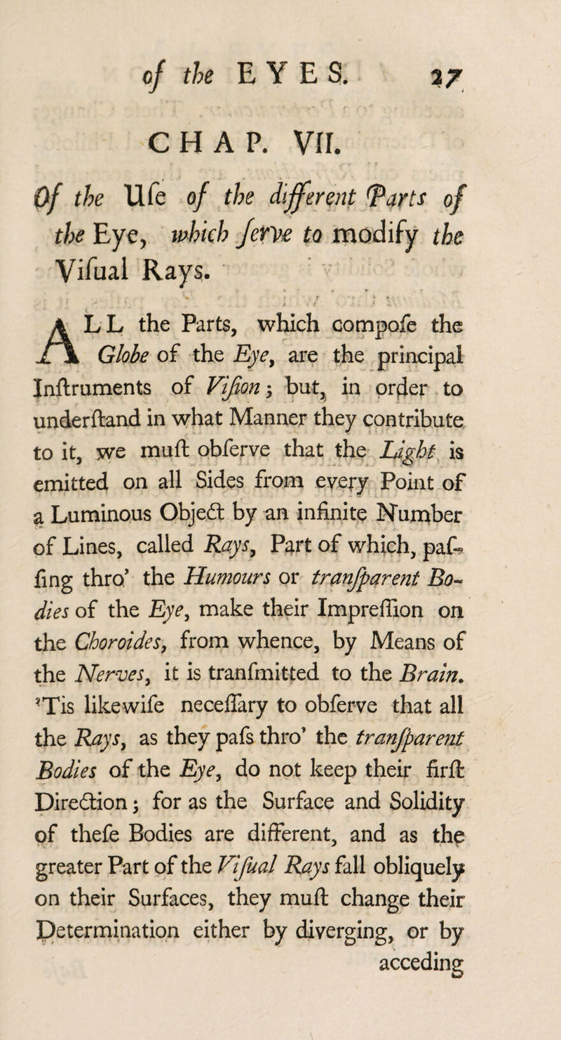 CHAP. VII. Of the Ufe of the different ^arts of the Eye, which fevye to modify the Vifual Rays. » w P r V ^ J t • - All the Parts, which compofe the Globe of the Eye^ are the principal Inftruments of Flfion; but, in prfier to underftand in what Manner they contribute to it, we muft obferve that the Lights is emitted on all Sides from eyery Point of a Luminous Qbjedt by an infinity Number of Lines, called Rays^ F^rt of which, paf-^ fing thro' the Humours or tranfparent Bo^ dies of the Eye, make their Impreffion on the Choroides, from whence, by Means of the Nerves, it is tranfmitted to the Brain. •Tis likewife neceffary to obferve that all the Rays, as they pafs thro’ the tranfparent Bodies of the Eye, do not keep their firft Direction; for as the Surface and Solidity of thefe Bodies are different, and as the greater Part of the Vifual Rays fall obliquely on their Surfaces, they muft change their Determination either by diverging, or by acceding
