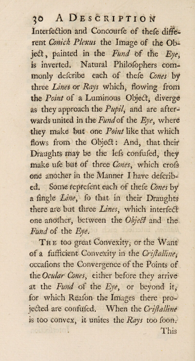 Interfeftidn and Concourfe of thefe differ rent Conick Plexus the Image of the Ob- jeft , painted in the Fund of the Eye^ is inverted* Natural Philofophers com¬ monly defcribe each of thefe Cones bf three Lines or Rays which^ flowing from the Point of a Luminous Objed:, diverge as they approach the Pupil^ and are after¬ wards united in iht Fundoi the Eye^ where they make but one Point like that which flows from the Objed: And, that their Draughts may be the lefs confufed, they make ufe but of three Cones^ which crofs ond another in the Manner I have deferib^ ed. Some teprefent each of thefe Cones by a fingi6 Lifie-^ fo that in their Draughts there ate but three Lines^ which interfed one another, between the ObjeB and the; Fund of the EyL The too gfeat (Convexityor the Want of a fuflicient Convexity in the CriJlaUine^ occafions the Convergence of the Points of the Ocular ConeSy either before they arrive at the Fund of the Eye^ or beyond it^ for which Reafon* the Images there pro- jeded are confufed*. When the Crifiallini is too convex, it unites the Rays too foon.** This