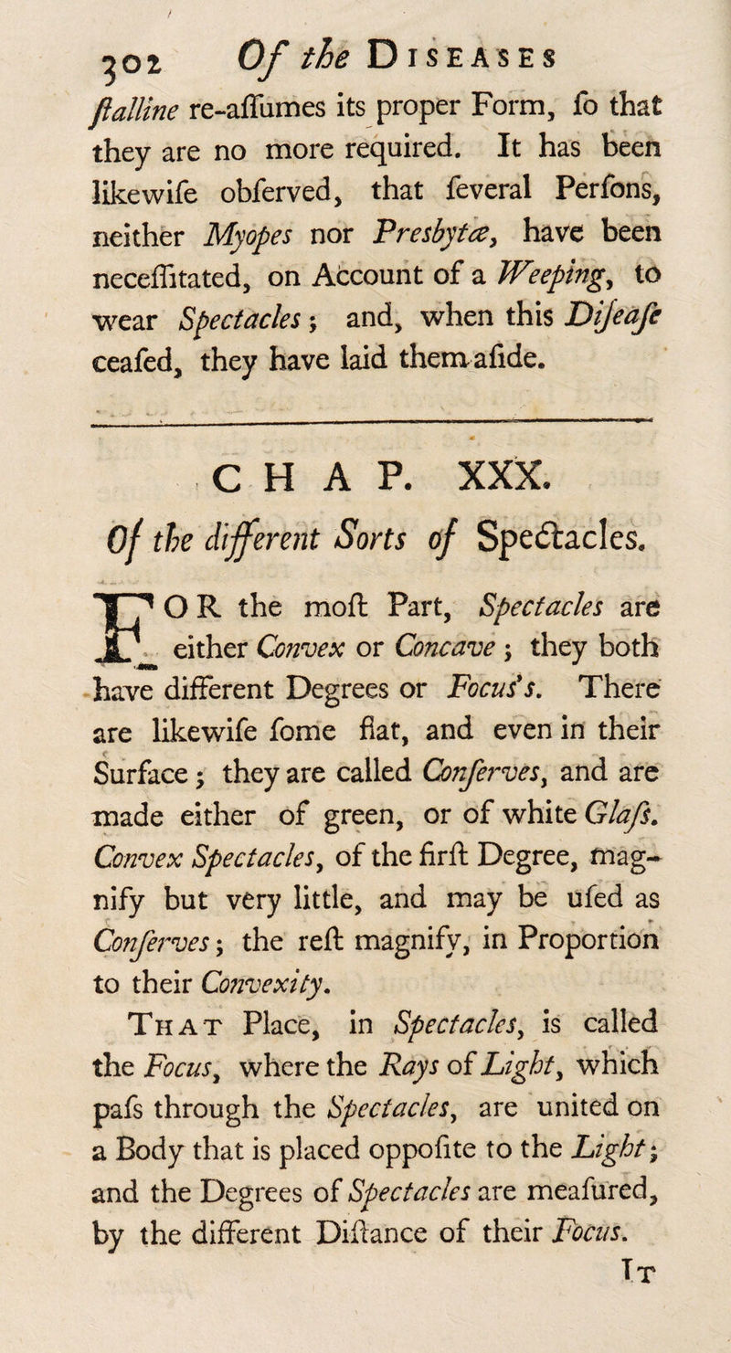 flalline re-affumes its proper Form, fo that they are no more required. It has teen like wife obferved, that feveral Perfons, neither Myopes nor Presbyta, have been neceflitated, on Atcount of a Weepings to wear Spectacles and, when this Dijedfe ceafcd, they have laid themafide. C H A P. XXX. of the different Sorts of Spectacles. *- — EO R the moft Part, Spectacles are either Convex or Concave; they both ■have different Degrees or Focus's, There are likewife fome fiat, and even in their Surfacethey are called ConferveSy and arc made either of green, or of white Glafs, Convex Spectacles, of the firfl Degree, mag¬ nify but very little, and may be ufed as t t *■ Conferves; the reft magnify; in Proportion to their Co7ivexity. That Place, in Spectacles, is called the Focus, where the Rays oiLight, which pafs through the Spectacles, are united on a Body that is placed oppofite to the Lights and the Degrees of Spectacles are meafured, by the different Diftance of their Focus, Tt