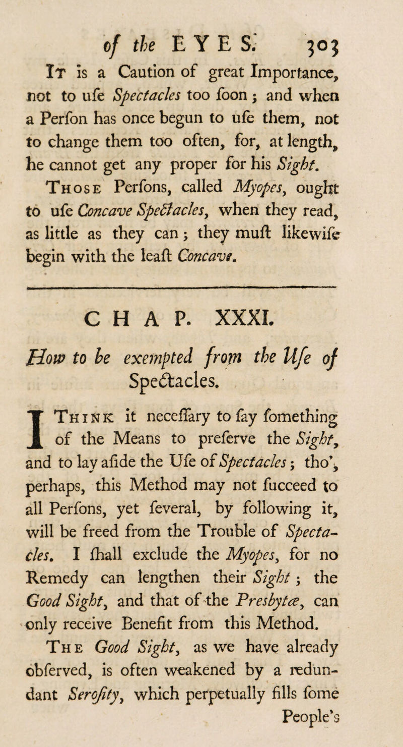 o/ the eyes; It is a Caution of great Importance, not to ufe Spectacles too fbon ; and when a Perfon has once begun to ufe them, not to change them too often, for, at length, he cannot get any proper for his Sight. Th osE Perfons, called Myopes^ ought to ufe Concave Spectacles^ when they read, as little as they can; they muft likewife begin with the leaft Concave, CHAP. XXXL How to he exempted from the Ufe of Spe^acles. I Think it neceffary to fay fomething of the Means to preferve the Sights and to lay afide the Ufe oiSpectacles; tho\ perhaps, this Method may not fucceed to all Perfons, yet feveral, by following it, will be freed from the Trouble of Specta^ cles, I fhall exclude the Myopes^ for no Remedy can lengthen their Sight; the Good Sights and that of ^the Presbytce^ can only receive Benefit from this Method. The Good Sights as we have already obferved, is often weakened by a redun- t dant Serojity^ which perpetually fills fome People’s