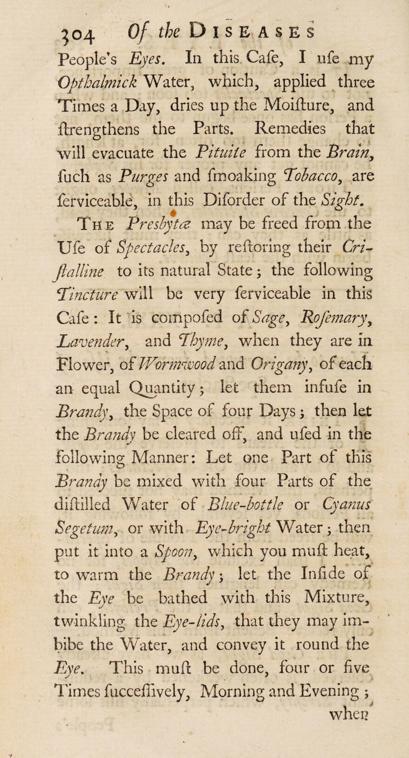 People’s Eyes, In this. Cafe, I ufe my Opthalmick Water, which, applied three Times a Day, dries up the Moifture, and ftrengthens the Parts. Remedies that will evacuate the Pifuke from the Brain, fuch as Purges and fmoaking Pobacco, are ferviceable, in this Diforder of the Sight. Th e Presbyta may be freed from the Ufe of Spectacles^ by reitoring their Cr/- fialUne to its natural State 5 the following Pincture will be very ferviceable in this Cafe: It -is cornpofed of Sage, Rofe^nary, Lavender, and Phyme, when they are in Flower, of Wohnwood and Origany, of each an equal Quantity ^ let them infufe in Brandy, the Space of four Days; then let the Brandy be cleared off, and ufed in the following Manner: Let one Part of this Brandy be mixed with four Parts of the diftilled Water of Blue-bottle or Cyanus Segetmn, or with Eye-bright Water 3 then put it into a Spoon, which you muft heat, to warm the Brandy; let the In fide of the Eye be bathed with this Mixture, twinkling the Eye-lids, that they may im¬ bibe the Water, and convey it round the Eye, ^ This muft be done, four or five Times fucceflively, Morning and Evening ,