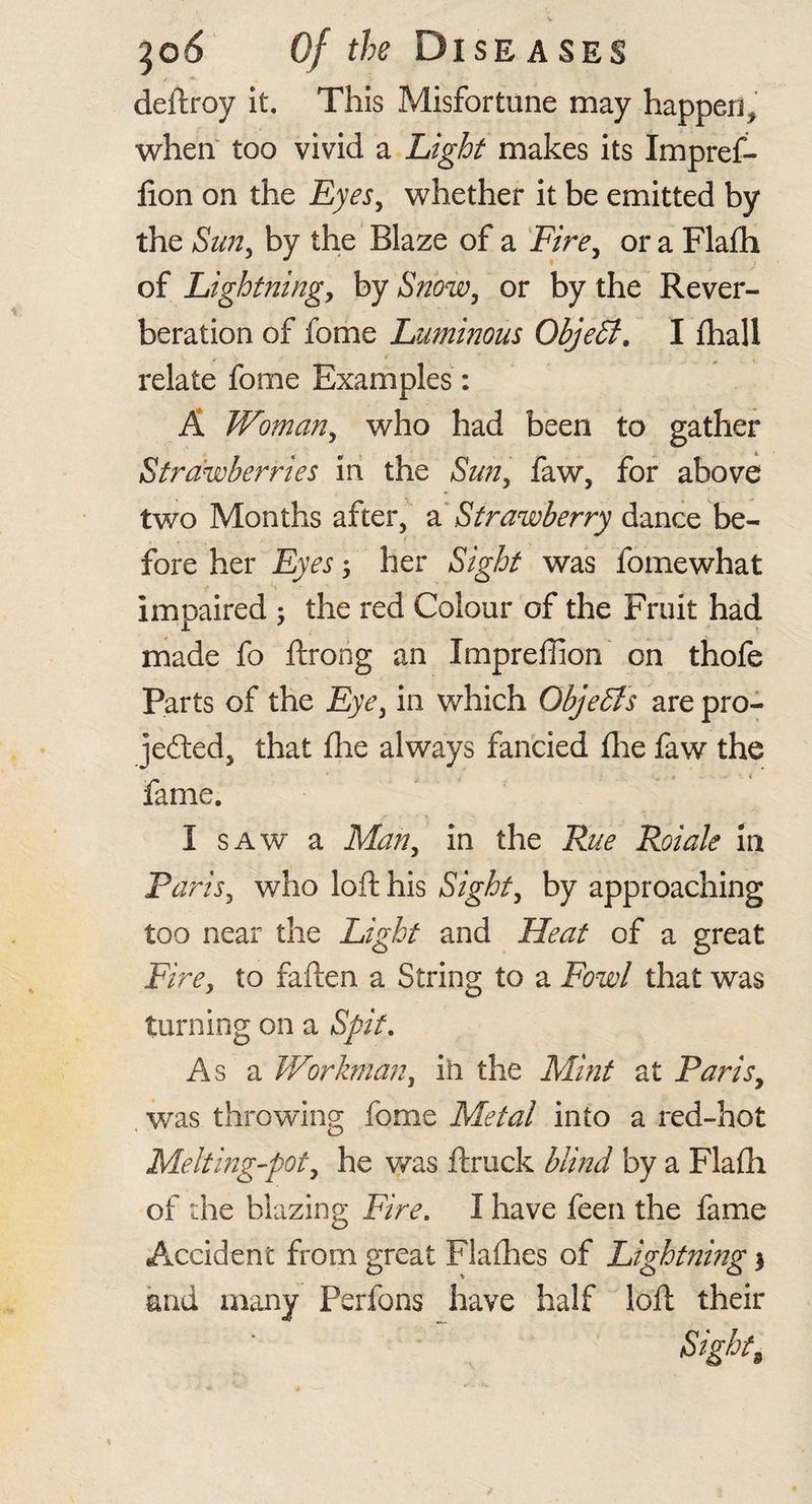 ^o6 Of the Diseases deftroy it. This Misfortune may happen,' when too vivid a Light makes its Impref- lion on the Eyes^ whether it be emitted by the Sim^ by the Blaze of a Fire^ or a Flafli of Lightningy by SmWy or by the Rever¬ beration of fome Lumhious ObjeSi, I lhall relate fome Examples: A Womariy who had been to gather Strawberries in the Sutiy faw, for above two Months after, Strawberry dance be¬ fore her ; her Sight was fomewhat impaired 5 the red Colour of the Fruit had made fo ftrong an Impreflion on thofe Parts of the Eyey in which ObjeSis are pro- jefted, that fhe always fancied (lie faw the fame. I SAW a Marly in the Rue Roiale in Parisy who loft his Sighty by approaching too near the Light and Heat of a great Fire, to faften a String to a Fowl that was turning on a Spit, As a V/orkmany ih the Mint at PariSy , was throwing fome Metal into a red-hot Melting-poty he was ftruck blind by a Flafli of the blazing Fire, I have feen the fame Accident from great Flalhes of Lightning 3 and many Perfons have half loft their Sight, \