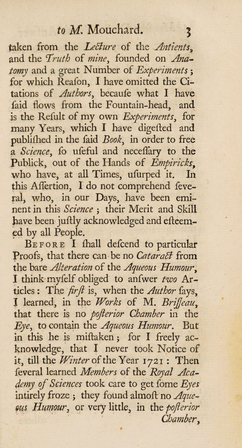 taken from the LeBure of the Antienfs^ and the T^ruth of mine^ founded on AnU’- tomy and a great Number of Experiments; for which Reafon, I have omitted the Ci¬ tations of Authors^ becaufe what I have faid flows from the Fountain-head, and is the Refult of my own Experiments^ for many Years, which I have digefted and publifhed in the faid Book^ in order to free a Science^ fo ufeful and neceflary to the Publick, out of the Hands of Empiricks^ who have, at all Times, ufurped it. In this Aflertion, I do not comprehend feve- ral, who, in our Days, have been emi¬ nent in this Science \ their Merit and Skill have been juflly acknowledged and eflcem- ed by all People. Before I fliall defcend to particular Proofs, that there can'be no CataraB from the bare Alteration of the Aqueous Humour^ I think'myfelf obliged to anfwer two Ar¬ ticles : The firji is, when the Author fays, I learned, in the Works of M. BriJJeau^ that there is no pojlerior Chamber in the Eye^ to contain the Aqueous Humour. But in this he is miftaken; for I freely ac¬ knowledge, that I never took Notice of it, till the of the Year 1721 : Then feveral learned Members of the Royal Aca^ demy of Sciences took care to get fome Eyes intirely froze ; they found almoft no Aque^ ms Humouror very little, in the pojlerior Chamber^