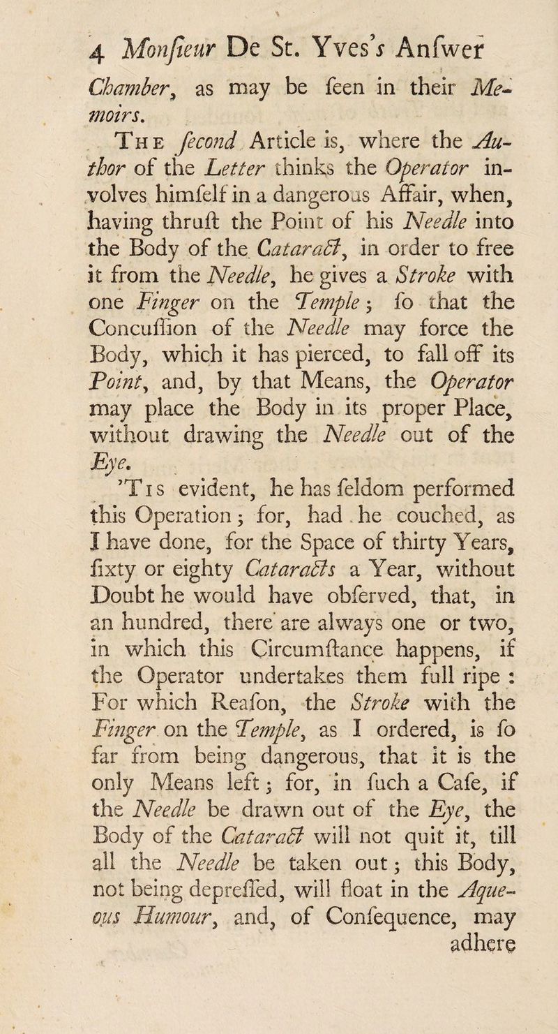 Chamber^ as may be feen in their Me^ vwirs. The fecond Article is, where iht Au¬ thor of the Letter thinks the Operator in- .volves himfelf in a dangeroas Affair, when, having thraft the Point of his Needle into the Body of the CataraB^ in order to free it from the Needle^ he gives a Stroke with one Finger on the Femple ^ fo that the Concufhon of the Needle may force the Body, which it has pierced, to fall off its Foint^ and, by that Means, the Operator may place the Body in its proper Place, without drawing the Needle out of the Eye. ’TI s evident, he has feldom performed this Operation; for, had. he couched, as I have done, for the Space of thirty Years, fixty or eighty CataraBs a Year, without Doubt he would have obferved, that, in an hundred, there' are always one or two, in which this Circumftance happens, if the Operator undertakes them full ripe : For which Reafon, the Stroke with the Finger on the Temple^ as I ordered, is fo far from being dangerous, that it is the only Means left; for, in fuch a Cafe, if the Needle be drawn out of the Eye^ the Body of the CataraB will not quit it, till all the Needle be taken out; this Body, not being depreffed, will float in the Aque¬ ous Humour^ and, of Confequence, may adhere
