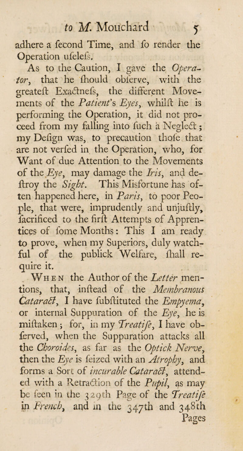 adhere a fecond Time, and fo render the Operation ufelefs. As to the Caution, I gave the Opera-- tor^ that he (hould obferve, with the greateft Exaftnefs, the diiterent Move¬ ments of the Patienf^ Eyes^ whilft he is performing the Operation, it did not pro¬ ceed from my falling into fuch a Negledl; my Defign was, to precaution thofe. that are not verfed in the Operation, who, for Want of due Attention to the Movements of the may damage the Iris, and de- ftroy the Sight. This Misfortune has of¬ ten happened here, in Paris, to poor Peo¬ ple, that were, imprudently and unjiifily, facrificed to the firft Attempts of Appren¬ tices of fome Months: This I am ready to prove, when my Superiors, duly watch¬ ful of the publick Welfare, (hall re¬ quire it. When the Author of the Letter men¬ tions, that, inftead of the Membranous Catarabi, I have fubflituted the Empyema^ or internal Suppuration of the Eye, he is miftaken ; for, in my Preatife, I have ob- ferved, when the Suppuration attacks all the Choroides, as far as the Optick Nerve^ then the Eye is feized with an Atrophy, and forms a Sort of incurable Cataradl, attend¬ ed with a Pvetradtion of the Pupil, as may be feen in the ^^agth Page of the Treatife in French, and in the 347th and 348th Pages