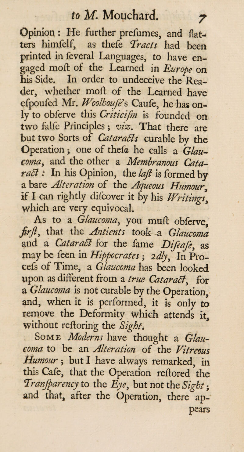 Opinion : He further prefumes, and flat¬ ters himfelf, as thefe Tracts had been printed in feveral Languages, to have en¬ gaged moil of the Learned in Europe on his Side, In order to undeceive the Rea¬ der, whether moil of the Learned have efpoufed Mr. Woolhoufe'% Caufe, he has on¬ ly to obferve this Criticifm is founded on two falfe Principles; mz. That there are but two Sorts of Cafaradts curable by the Operation; one of thefe he calls a Glau~ coma^ and the other a Membranous Cata- ra5l : In his Opinion, the /a^ is formed by a bare Alteration of the Aqueous Humour, if I can rightly difcover it by his Writings, which are very equivocal. As to a Glaucoma, you muil obferve, firjl, that the Antients took -a Glaucoma and a CataraB for the fame Difeafe, as may be feen in Hippocrates j idly. In Pro- cefs of Time, a Glaucoma has been looked upon as different from a true CataraSt, for a Glaucoma is not curable by the Operation,' and, when it is performed, it is only to remove the Deformity which attends it, without reiloring the Sights Some Moderns have thought a Glau¬ coma to be an Alteration of the Vitreous Humour} but I have always remarked, in this Cafe, that the Operation rellored the Tranjparency to the Eye, but not the Sight; and that, after the Operation, there ap¬ pears