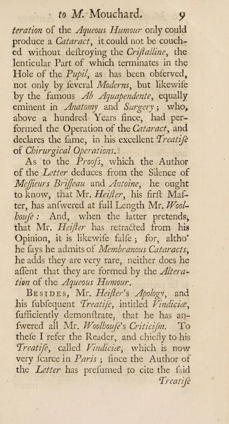 feration of the Aqueous Humour only could produce a Cataract^ it could not be couch¬ ed without deftroying the Crijlalline^ the lenticular Part of which terminates in the Hole of the Fiipil^ as has been obferved, not only by feveral Moderns^ but likewife by the famous Ab Aquapendente^ equally eminent in Anatomy and Surgery; who, above a hundred Years fince, had per¬ formed the Operation of the Cataract^ and declares the fame, in his excellent Treatife of Chirurgical Operations, . As to the Proofs^ which the Author of the Letter deduces from the Silence of Mejjieurs Briffeau and Antoine^ he ought to know, that Mr. Heijier^ his firft Maf- ter, has anfwered at full Length Mr. WooU houfe: And, when the latter pretends, that Mr. Heijler has retraced from his Opinion, it is likewife falfe 3 for, altho’ he fays he admits of Membranous Cataracts^ he adds they are very rare, neither does he affent that they are formed by the Altera¬ tion of the Aqueous Humour, Besides, Mr. HeijlerApology^ and his fubfequent Treati/e, in titled Vindicice^ fufhciently demonftrate, that he has an¬ fwered all Mr. Woolkouje^ Criticifm, To thefe I refer the Reader, and chiefly to his Lreatife^ called Vmdici^^^ which is now very fcarce in Paris ; flnce the Author of the Letter has prefumed to cite the fud Preatije
