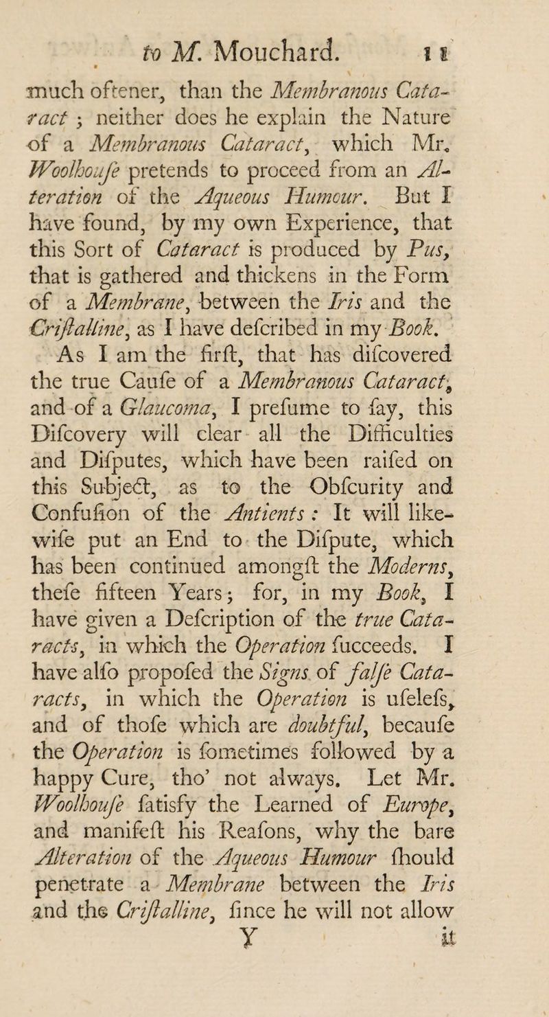 9 much oftener, than the Membranous Cafa-^ ract y neither does he explain the Nature of a Membranous Cataract^ which Mr, Woolhoufe pretends to proceed from an AU teration of tlie Aqueous Humour, But I have found, by my own Experience, that this Sort of Cataract is produced by Pus, that is gathered and thickens in the Form of a Membraney between the /m and the CriftaUiney as I have defcribed in my Book, As I am the fir ft, that has difcovered the true Caufe of a Membranous Cataract^ and of a Glaucomay I prefume to fay, this Difcovery will clear all the Difiiculties and Difputes, which have been raifed on this Subject, as to the Obfcurity and Confufion of the Antients : It will like- wife put an End to the Difpute, which has been continued amongft the Moderns, thefe fifteen Years ^ for, in my Book, I have given a Defcription of tho true Cata¬ racts, in which the Operation fucceeds. I have alfo propofed the Signs of falfe Cata¬ racts, in which the Operation is ufelefs^ and of thofe which are doubtful, becaufe the Operation is fometimes followed by a happy Cure, tho’ not always. Let Mr. Woolhoufe fatisfy the Learned of Europe, and manifeft his Reafons, why the bare Alteration of the Aqueous Humour fhould penetrate a Membrane between the Iris and the Criftalline, fince he will not allow y it