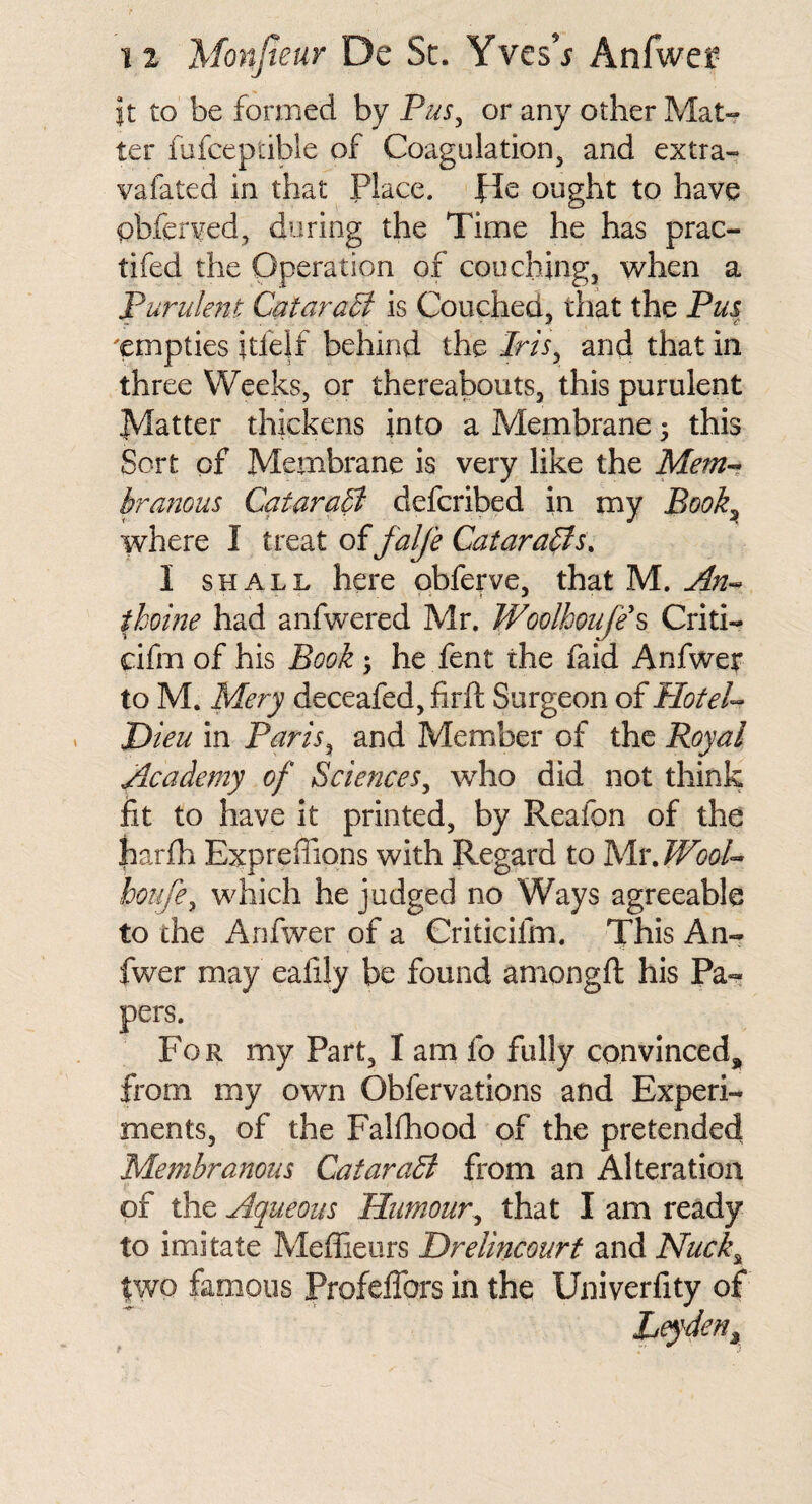 it to be formed by Pus^ or any other Mat¬ ter fufceptible of Coagulation, and extra- vafated in that Place, fie ought to have obferved, during the Time he has prac- tifed the Operation of couching, when a Purulent Qataris Couched, that the Pm 'empties itfelf behind the Iris^ and that in three Weeks, or thereabouts, this purulent Matter thickens into a Mepibrane; this Sort of Membrane is very like the Mem-» branous CataraB defcribed in my Book^ where I oifalfe CataraB^. I SHALL here qbferve, that M. ihome had anfwered Mr. Woolhoufe\ Criti- cifm of his Book ; he fent the faid Anfwer to M. Mery deceafed, firft Surgeon of PloteU Pieu in Paris^ and Member of the Royal Academy of Sciences^ who did not think fit to have it printed, by Reafon of the harfh Expreffiqns with Regard to Mv.JVool- boiife^ which he judged no Ways agreeable to the Anfwer of a Criticifm. This An- fwer may eahly be found amongfi: his Pa¬ pers. For my Part, I am fo fully convinced, from my own Obfervations and Experi¬ ments, of the Falfhood of the pretended Membranous CataraB from an Alteration of the Aqueous Humour^ that I am ready to imitate Meffieurs Drelincourf and Nuck^ two famous ProfelTors in the Univerfity of Leyden^