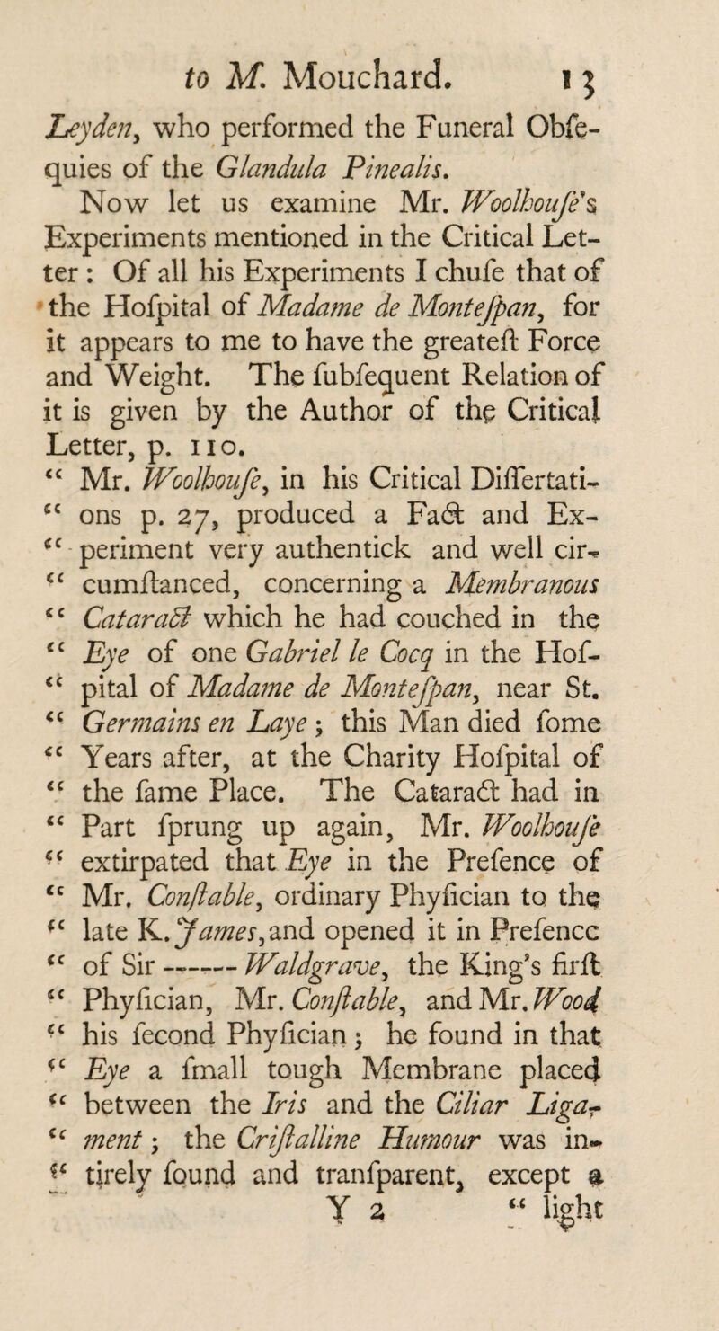 Ley den y who performed the Funeral Obfe- quies of the Glandula Pinealis. Now let us examine Mr. Woolhoufe\ Experiments mentioned in the Critical Let¬ ter : Of all his Experiments I chufe that of ‘ the Hofpital of Madame de Montejpan, for it appears to me to have the greateft Force and Weight. The fubfequent Relation of it is given by the Author of the Critical Letter, p. no. Mr. Woolhoufe^ in his Critical Differtati- ons p. 27, produced a Fa(9: and Ex¬ periment very authentick and well cir-^ cumftanced, concerning a Membranous, CataraB which he had couched in the Lye of one Gabriel le Cocq in the Hof¬ pital of Madame de Montefpan^ near St. Germains en Laye; this Man died fome Years after, at the Charity Hofpital of the fame Place. The Cataraft had in Part fprung up again, Mr. Woolhoufe extirpated that Eye in the Prefence of Mr. Conftable^ ordinary Phyfician to the late K.y^^^y,and opened it in Prefence of Sir —— Waldgrave^ the King's firfl Phyfician, yiv.Conflable^ and Mr. his fecond Phyfician ^ he found in that Eye a fmall tough Membrane placed between the Iris and the Ciliar Ligar menf; the CriJlalHne Humour was in- tirely found and tranfparent, except % ' Y a li^ht <c cc (C cc cc ec <c <c <c €C cc cc cc cc