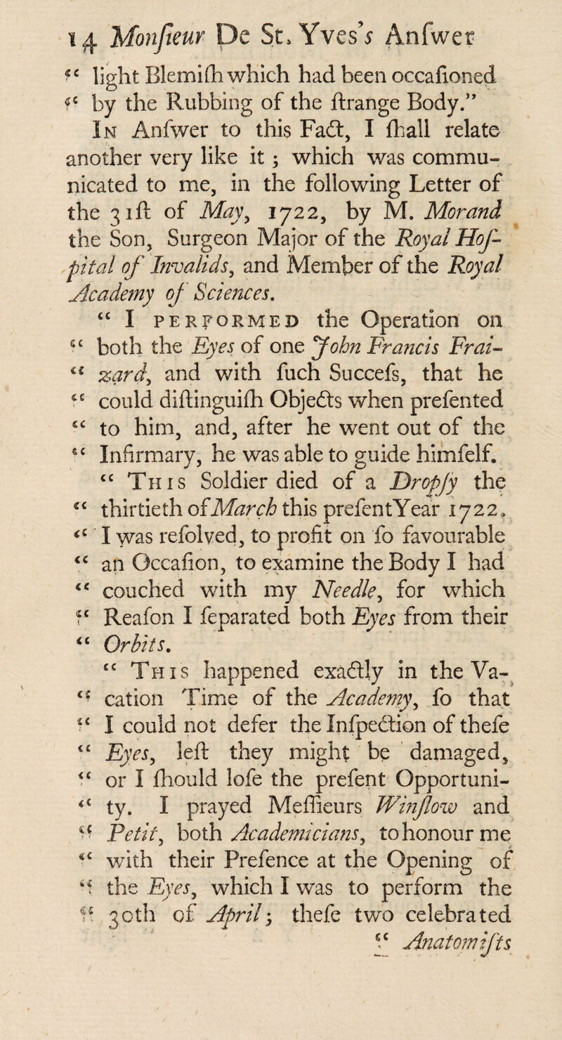 light BlemiOi which had been occafioned by the Rubbing of the ftrange Body/’ In Anfwer to this Fadl, I fhall relate another very like it; which was commu¬ nicated to me, in the following Letter of the 31ft of May^ 1722, by M. Morand the Son, Surgeon Major of the Royal Hof- pital of Invalids^ and Member of the Royal jlcademy of Sciences, ‘‘ I PERFORMED the Operation on both the Eyes of one yohn Francis Frai- zarf and with fuch Succefs, that he could diflinguilh Objedts when prefented “ to him, and, after he went out of the Infirmary, he was able to guide himfelf. This Soldier died of a Dropjy the thirtiethofiif^r(:/6 this prefentYear 1722, I was refolved, to profit on fo favourable an Occafion, to examine the Body I had ‘‘ couched with my Needle^ for which Reafon I feparated both Eyes from their Orbits. This happened exadly in the Va-^ cation Time of the Academy^ fo that I could not defer the Infpedion of thefe ‘‘ Eyes^ left they might be damaged, ‘‘ or I ftiould lofe the prefent Opportuni- ty. I prayed Meflieurs Wmfow and Fetii\ both Academicians, to honour me with their Prefence at the Opening of ‘f the Eyes, which I was to perform the 3Cth of April-, thefe two celebrated Anatomifts