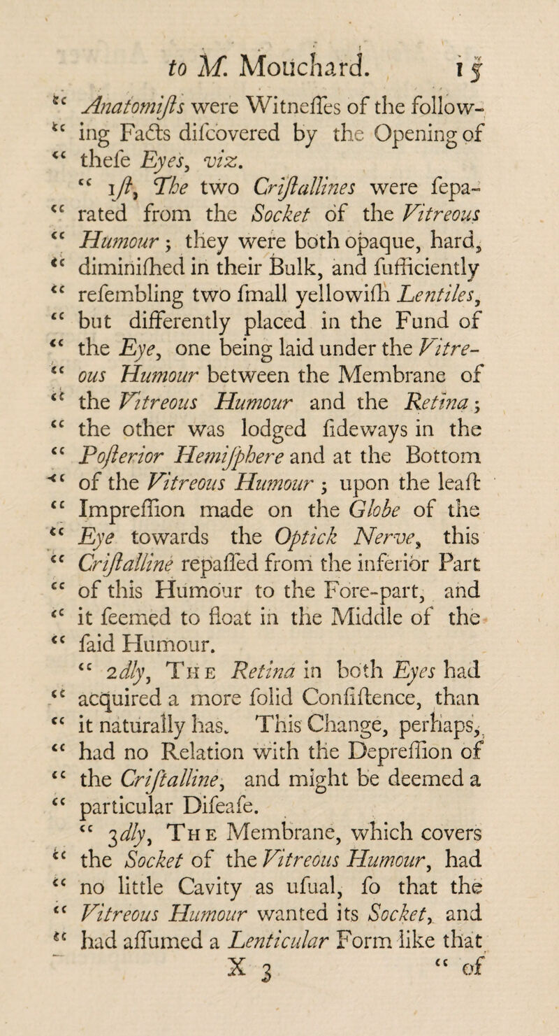 • ■ ' to M, Mouchard. i j Anaiomijis were WitnelTes of the follow¬ ing Fafts difcbvered by the Opening of thefe Eyes^ viz. i/?, The two Crijiallines were fepa- rated from the Socket of the Vitreous Humour; they were both opaque, hard, diminifhed in their Bulk, and fufficiently refembling two fmall yellowifh Eeutiles^ but differently placed in the Fund of the Eye^ one being laid under the Vitre¬ ous Humour between the Membrane of the Vitreous Humour and the Retina; the other was lodged fideways in the Pojierior Hemijphere and at the Bottom of the Vitreous Humour ; upon the leaft Impreffion made on the Globe of the Eye towards the Optick Nerve^ this Crijlalline repafled from the inferior Part of this Humour to the Fore-part, and it feemed to float in the Middle of the faid Humour. 2dl)\ The Retina m both had acquired a more folid Confiftence, than it naturally has. This Change, perhaps',^ had no Relation with the Depreflion of the Criftalline^ and might be deemed a particular Difeafe. '^dly^ The Membrane, which covers the Socket of the Vitreous Humour^ had no little Cavity as ufual, fo that the Vitreous Humour wanted its Sockety and had affumed a Lenticular Form like that