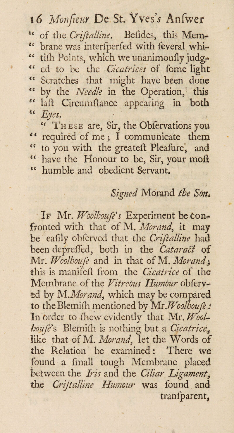 of the CrifiaMine, Befides, this Mem- braoe v/as interfperfed with feveral whi- tifh Points, which we unanimoufly judg- ed to be the GcatHces of fome light Scratches that might have been done by the Needle in the Operation,' this laft Circumftance appearing in both Eyes, These are, Sir, the Obfervations you ‘ ‘ required of me ; I communicate them to you with the greateft Pleafure, and have the Honour to be. Sir, your moft humble and obedient Servant. Signed Morand the Son^ ‘ If Mr. Wdolhoufe's Experiment be Con¬ fronted with that of M. Morand^ it may be eahly obferved that the Criftalline had been depreffed, both in the Cataradi of Mr. Woolhoufe and in that of M. Morand; this is manifeft from the Gcatrice of the Membrane of the Vitreous Humour obferv¬ ed by lS/l,Morandy which may be compared to theBlemidi mentioned by y\xWoolhoufe t In order to fliew evidently that Mr. WooL houfe^ Blemifli is nothing but a Gcatrice^ like that of M. Moraiid^ let the Words of the Relation be examined: There we found a fmall tough Membrane placed between the Iris and the Gliar Ligament^ the Criftalline Humour was found and traniparent^