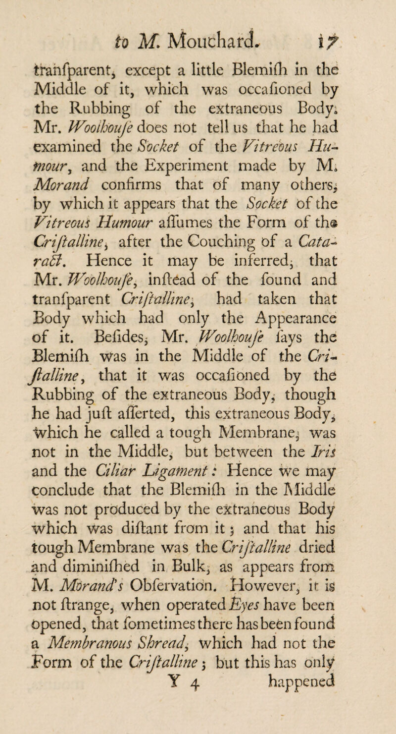 trahfparent^ except a little Blemilh in the Middle of it, which was occahoned by the Rubbing of the extraneous Body; Mr. Wooihoufe does not tell us that he had examined the Socket of the Vitreous Hu^ fnour^ and the Experiment made by M. Morand confirms that of many others^ by which it appears that the Socket of the Vitreous Humour affumes the Form of th® Crijiallme^ after the Couching of a Cata^ rah. Hence it may be inferred^ that Mr. Woolhoujii^ inftcad of the found and tranfparent Crijiulline'^ had taken that Body which had only the Appearance of it. Befides^ Mr. Wooihoufe fays the Blemifh was in the Middle of the Cr/- fialline^ that it was occafioned by the Rubbing of the extraneous Body^ though he had juft afferted, this extraneous Body, Which he called a tough Membrane^ was not in the Middle^ but between the Iris and the Ciliar Ligament: Hence we may conclude that the Blemifli in the Middle was not produced by the extraneous Body which was diftant from it ^ and that his tough Membrane was Criftalline dried and diminifhed in Bulk^ as appears from M. Morands Obfervatidn. However, it is not ftrange, when operated Lyes have been opened, that fometimes there has been found a Membranous Shreadi which had not the y •' Form of the Criftalline; but this has only