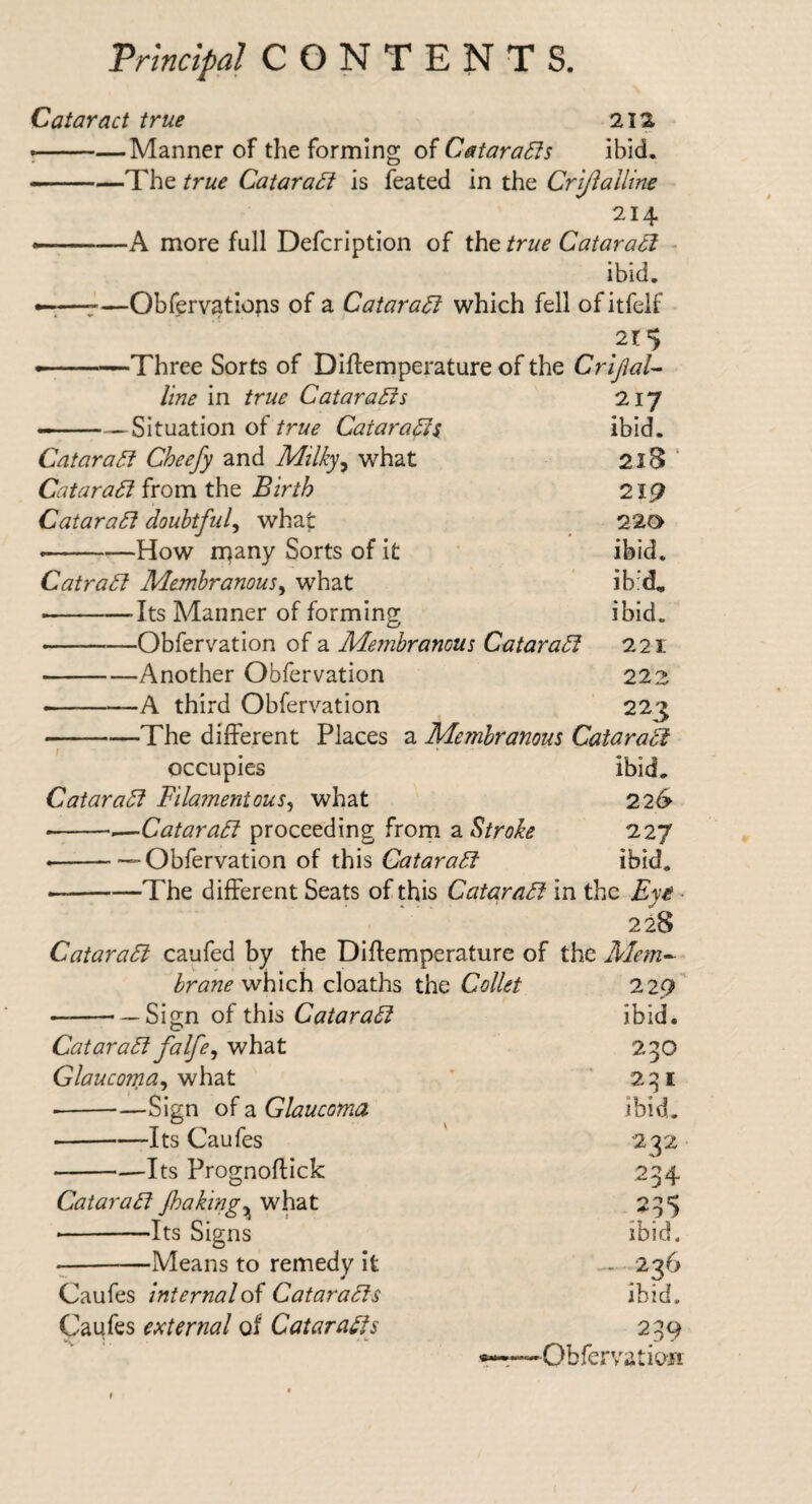 Cataract true 212 •-Manner of the forming of CataraSfs ibid. --—The true CataraSi is feated in the Criftalline 214 ——A more full Defcription of the true Cataract - ibid. ^—Obferv^tiops of a CataraSi which fell ofitfelf Three Sorts of Diftemperature of the CriJiaU line in true CataraSis 217 — ——Situation of true Catara^s, ibid. Cataract Cheefy and Milky^ what 2l8 ‘ Catara^ (vom t\\Q Birth 219 Catara^ doubtful^ what: 220 --How rqany Sorts of it ibid. CatraSl Membranous^ what ib'd, •-Its Manner of forming ibid. --Obfervation of a Membranous Catara5l 221 -Another Obfervation 222 --A third Obfervation 223 -j-The different Places a Membranous Cataradi occupies ibid. Cataract Filamentous^ what 226 ---—Qatara6i proceeding from a Stroke 227 ---Obfervation of this CataraSf ibid. • -The different Seats of this QataraFt in the Eye ■ 228 Qatara£l caufed by the Diffemperature of the Mem^- brane which, deaths the QoUet 220' --Sign of this QataraSl CataraFl falfe^ what Glaucoma^ what • -Sign of a Glaucoma -Its Caufes --—Its Prognoflick QataraFt Jhaking^ what --Its Signs --Means to remedy it Caufes Internal oi QataraFs Caufes external of QataraFs 'v • ’ ibid. 230 231 ibid. 232 234 235 ibid. - 236 ibid. 239 ■Obfervatio-ii