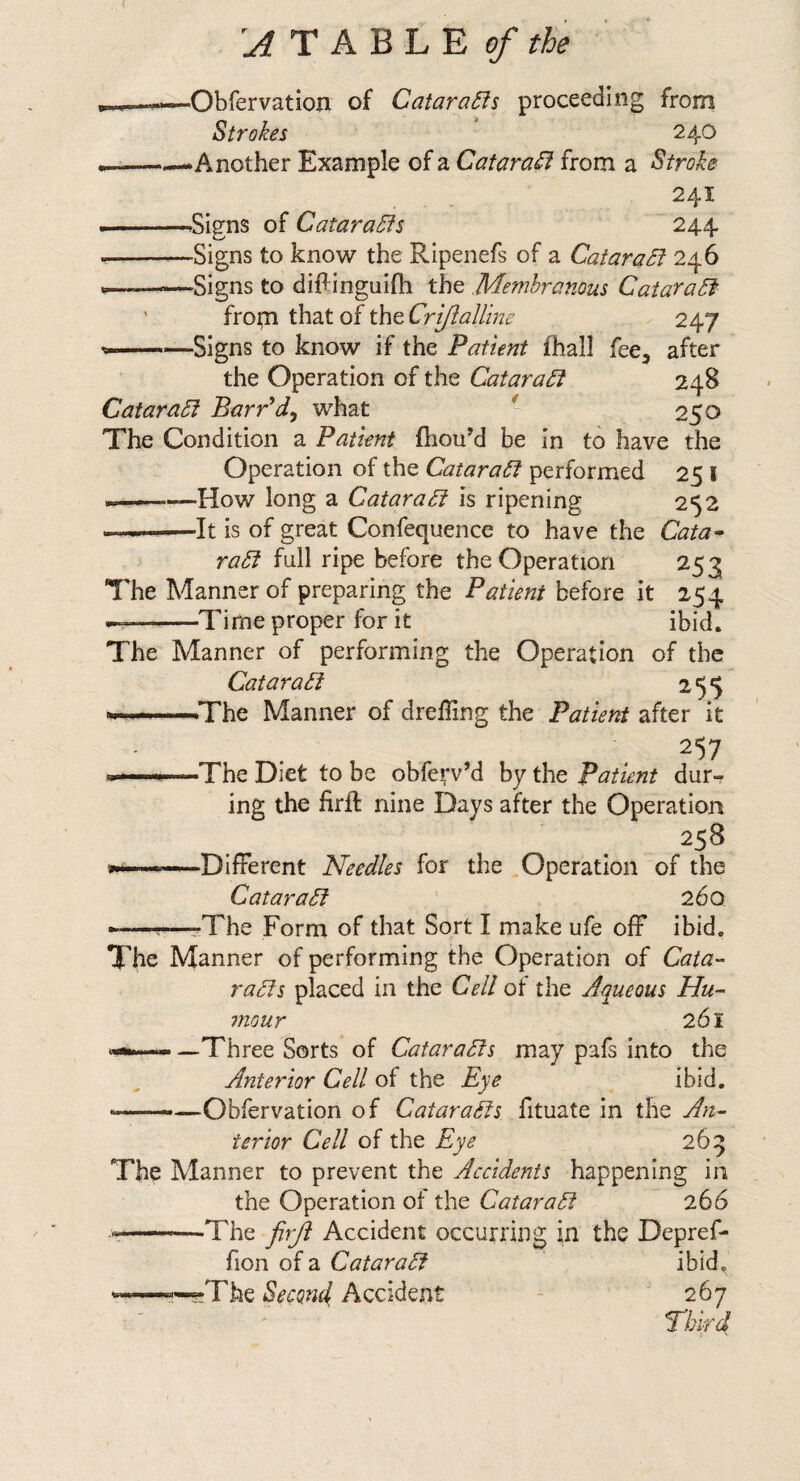 'AT A'Q'L'E of the ^—>*—Obfervation of Qatara£ii proceeding from Strokes * 240 ---—Another Example of a QataraSi from a Stroke 241 ■.—^Signs of Qatara5is 244 --Signs to know the Ripenefs of a QataraSl 246 —-Signs to diflinguifti the Membranous CataraSf ' from that of the Cri/ialline 247 --Signs to know if the Patient fhall fee, after the Operation of the QataraPt 248 Qatara5i BarPd^ what * 250 The Condition a Patient fliou’d be In to have the Operation of the Qatara6i performed 25 I ————How long a Qatarafi is ripening 252 --It is of great Confequence to have the Qata^ raSl full ripe before the Operation 253 The Manner of preparing the Patient before it 254 --Time proper for it ibid. The Manner of performing the Operation of the Qatara£i ^55 ——The Manner of drelling the Patient after it 257 —The Diet to be obferv’d by the Patient dur-r ing the firft nine Days after the Operation 258 —Different Needles for the Operation of the QataraSf 260 -———The Form of that Sort I make ufe off ibid. The Manner of performing the Operation of Qata- ra£is placed in the Qell of the Aqueous Hu¬ mour 261 —Three Sorts of QataraSis may pafs into the Anterior Qell of the Eye ibid. -Obfervation of QataraSis fituate in the An¬ terior Qell of the Eye 265 The Manner to prevent the Accidents happening in the Operation ot the CataraSi 266 --The firji Accident occurring in the Depref- fion of a Qatar a ^ ibid. “T—?-The Second Accident - 267 riikd