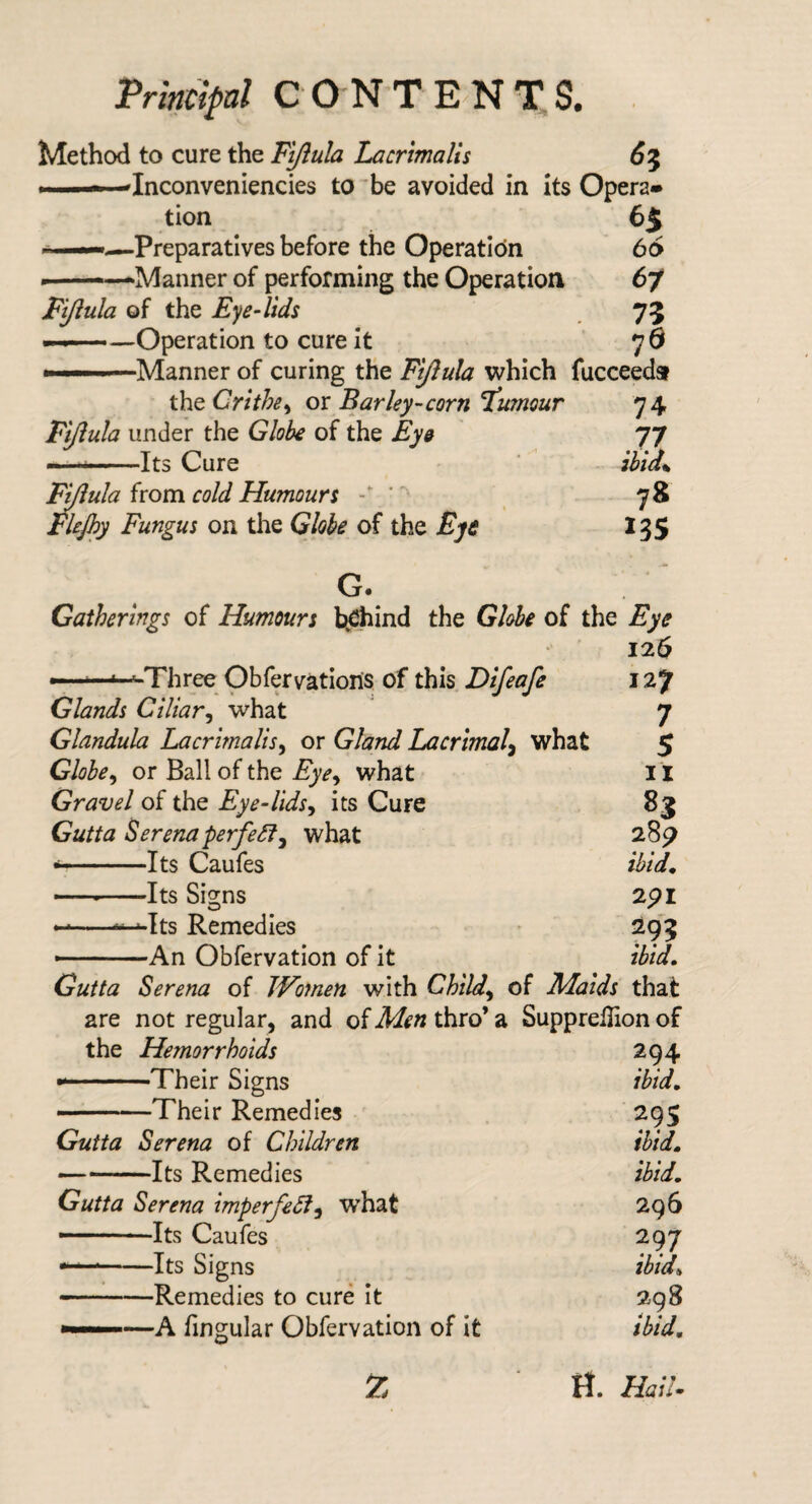 Pnm>/ CONTENDS. . Method to cure the Fijlula Lacrimalis 6^ ——Inconveniencies to ^be avoided in its Opera¬ tion 65 ———Preparatives before the Operation 66 —-*Manner of performing the Operation 67 Fijiula of the Eye-lids 75 ——Operation to cure it 76 —Manner of curing the Fi/lula which fucceeda ihcCrithe^ 01 Barley-corn'tumour 74 Fi/iula under the Globe of the Eye 77 — ...»-Its Cure ibid% I^ula from cold Humours - ' 78 FUJhy Fungus on the Globe of the Eye 135 G. Gatherings of Humours bj^ind the Globe of the Eye 126 ——^Three Obfervations of this Difeafe 127 Glands Ciliar^ what 7 Glandula Lacrimalis^ or Gland Lacrimal^ what 5 Globe^ or Ball of the Eye^ what 11 Gravel of the Eye-lids^ its Cure 83 Gutta Berenaperfe^^ what 28^ —Its Caufes ibid^ — -Its Signs 2pl -“Its Remedies 295 ——An Obfervation of it ibid. Gutta Serena of Women with Child^ of Maids that are not regular, and of Men thro’ a Suppreilion of the Hemorrhoids 294 --Their Signs ibid. . Their Remedies 295 Gutta Serena of Children ibid. — -Its Remedies ibid. Gutta Serena imperfeSl^ what 296 —Its Caufes 297 --Its Signs ibid. — .. Remedies to cure it 298 —A fingular Obfervation of it ibid, H. HaU. 7.