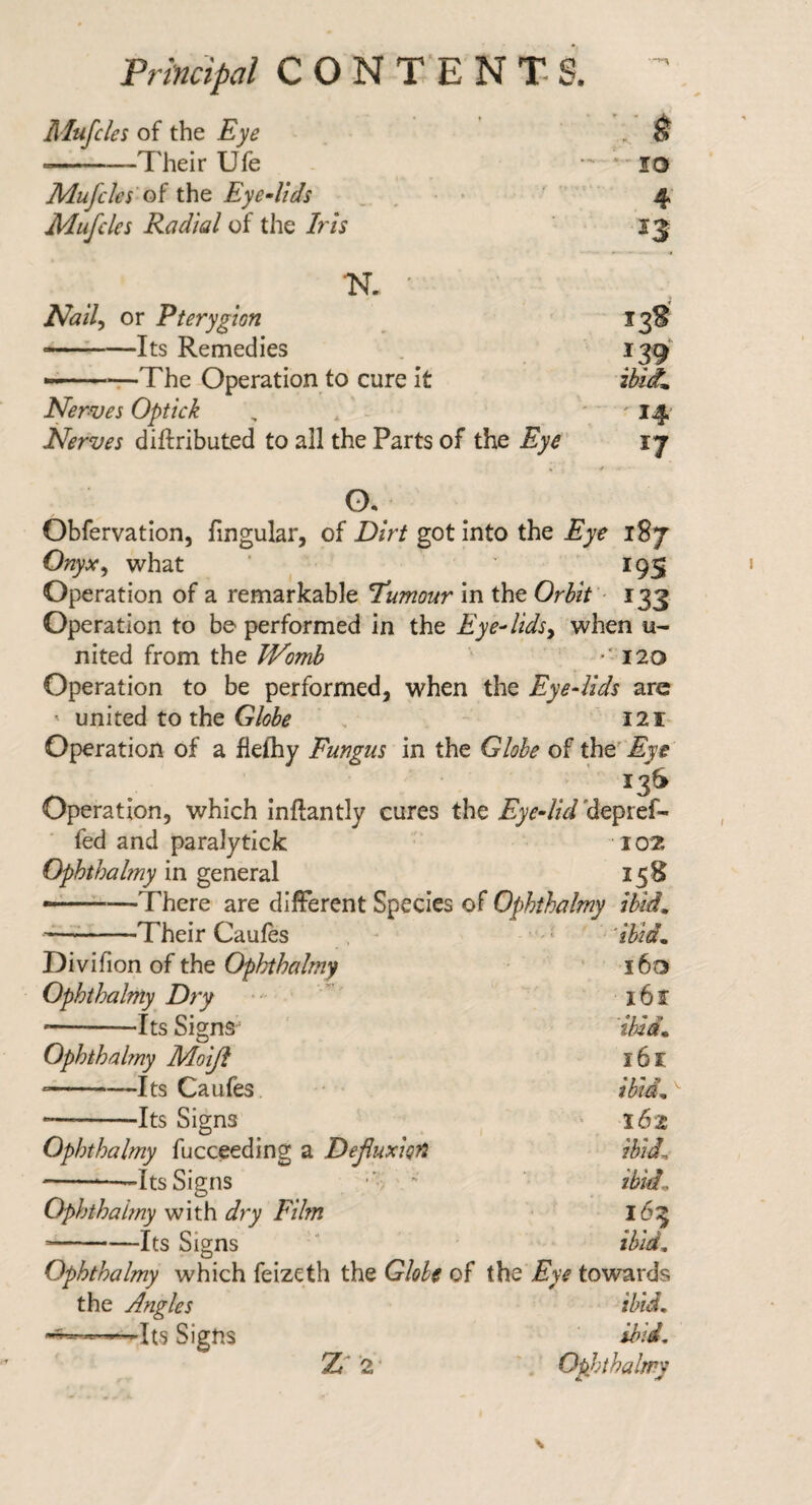 Principal C O N T'E N T S. Alufcles of the Eye , ^ ■-—Their Ufe - lO Mufcles'oi the Eye-Uds , . • ■ ' 4 Mufdes Radial of the Iris TST. • Nail^ or Pterygion 13S --Its Remedies 139 --. The Operation to cure It ibiiL Nerves Optick , , ^ '14^ Nerves diftributed to all the Parts of the Eye 17 0. Obfervation, fingular, of Dirt got into the Eye 187 Onyx^ what ' ^ ' 195 Operation of a remarkable T'umour in the Orbit ■ 133 Operation to be performed in the Eye^lidsy when u- nited from the JVomh *'120 Operation to be performed, when the Eyedids arc ' united to the , - i21- Operation of a flefhy Fungus in the Globe of the' ’ 13S Operation, which Inflantly cures the ’depref- fed and paralytick 102 Ophthalmy in general 15B There are different Species of Ophthalmy ibid^ —-1 heir Caules , ^ Divifion of the Ophthalmy 160 Ophthalmy Dry i6f •-Its Signs ibid. Ophthahny Moiji 161 -Its Caufes ibld„ --Its Signs l6z Ophthalmy fucceeding a Dejluxiofi ibid. --Its Signs ” ibid. Ophthahny with dry Film 165 --Its Signs ibid. Ophthalmy which feizeth the Globe of the Eye towards the Angles ibid. —Its Signs ibid. Z''2- Ophthalmy