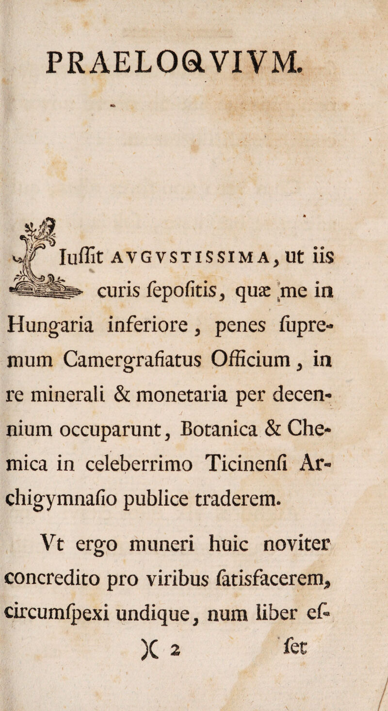 PRAELOOVIVM. Iuffit AVGVSTISSIMA, Ut iis curis fepofitis, quae me in Hungaria inferiore, penes fupre- mum Camergrafiatus Officium, in re minerali & monetalia per decen¬ nium occuparunt, Botanica & Che- mica in celeberrimo Ticinenfi Ar- ffir P \ chigymnafio publice traderem. Vt ergo muneri huic noviter concredito pro viribus fatisfacerem, circumfpexi undique, num liber ef- X 2 fec