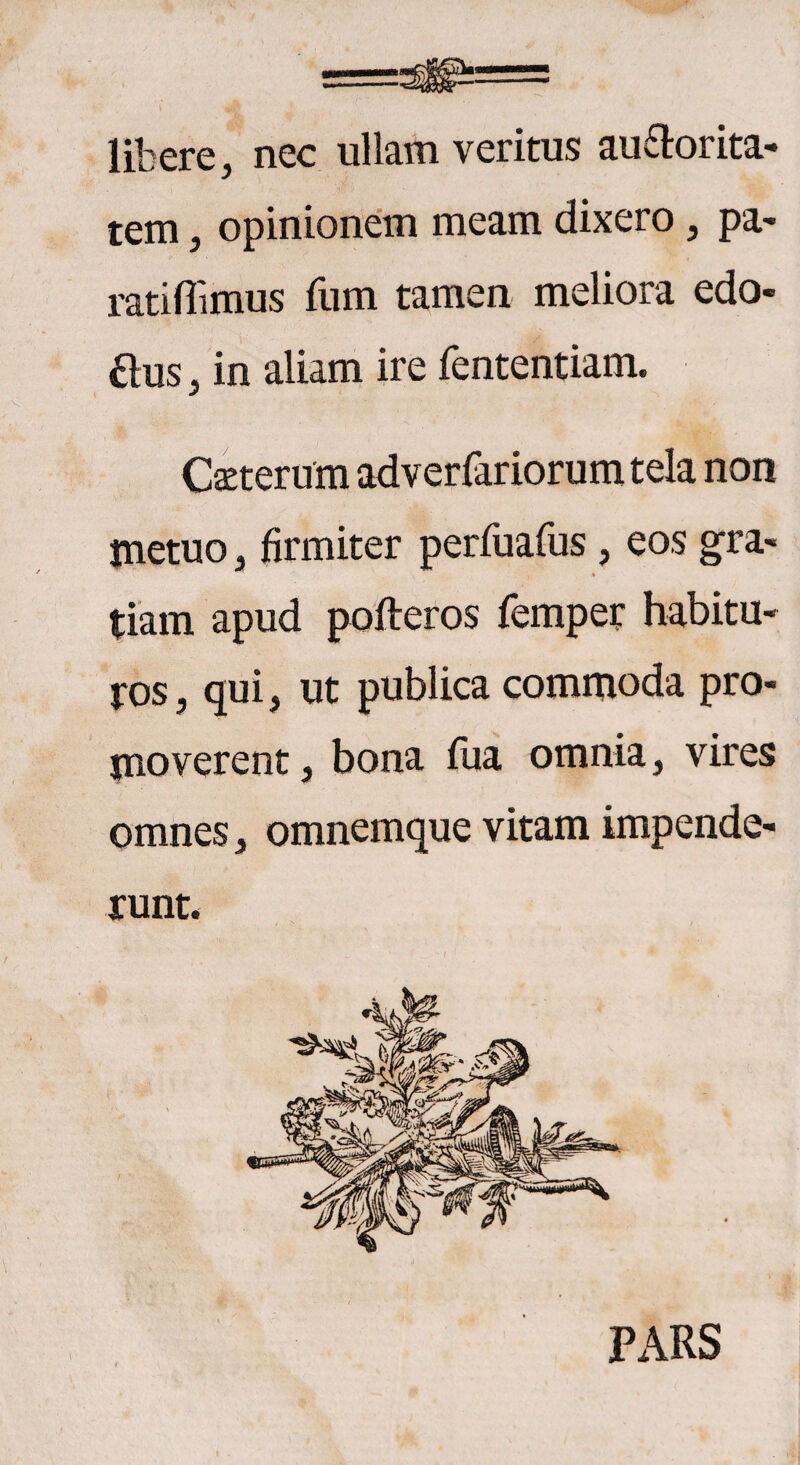 libere, nec ullam veritus auSorita- tem , opinionem meam dixero , pa- ratiflimus fum tamen meliora edo- £lus, in aliam ire fententiam. Catterum adverfariorum tela non metuo , firmiter perfuafus, eos gra¬ tiam apud pofteros lemper habitu¬ ros, qui, ut publica commoda pro¬ moverent, bona fua omnia, vires omnes, omnemque vitam impende¬ runt. Px\RS