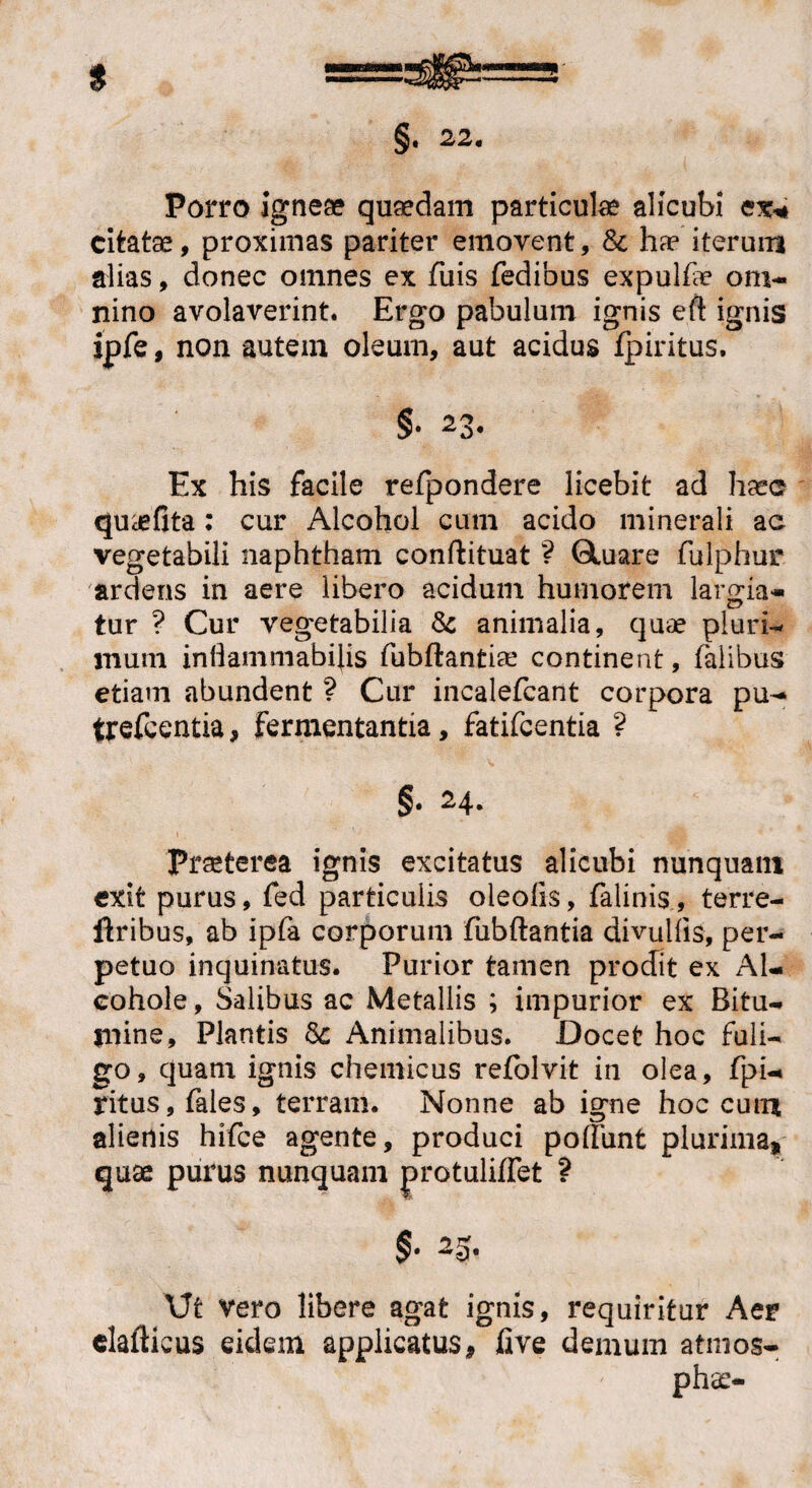 Porro igneae quaedam particulae alicubi ex* citatae, proximas pariter emovent, & hae iterum alias, donec omnes ex fuis fedibus expulfie om¬ nino avolaverint. Ergo pabulum ignis eft ignis ipfe, non autem oleum, aut acidus fpiritus. §• 23. Ex his facile refpondere licebit ad haec qua*fita: cur iUcohol cum acido minerali ac vegetabili naphtham conftituat ? Qtuare fulphur ardens in aere libero acidum humorem lar oria- tur ? Cur vegetabilia & animalia, quae pluri-* mum inflammabitis fubftantia! continent, falibus etiam abundent ? Cur incalefcant corpora pu- trefcentia, fermentantia, fatifcentia ? §• 24. 1 Praeterea ignis excitatus alicubi nunquam exit purus, fed particulis oleolis, felinis., terre- ftribus, ab ipfa corporum fubftantia divulfis, per¬ petuo inquinatus. Purior tamen prodit ex Al- cohole, Salibus ac Metallis ; impurior ex Bitu¬ mine, Plantis & Animalibus. Docet hoc fuli¬ go, quam ignis chemicus refolvit in olea, fpi- ritus, fales, terram. Nonne ab igne hoc cum alienis hifce agente, produci poliunt plurima, quae purus nunquam protuliflet ? §• 2-5- \Jt vero libere agat ignis, requiritur Aer elafticus eidem applicatus, five demum atmos-