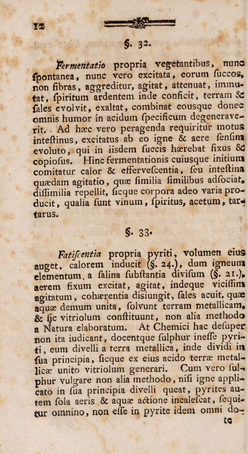 fermentatio propria vegetantibus, nunc fpontanea, nunc vero excitata, eorum fuccos* non fibras, aggreditur, agitat, attenuat, immu¬ tat, fpiritum ardentem inde conficit, terram Se {ales evolvit, exaltat, combinat eousque donec omnis humor in acidum fpecificum degenerave¬ rit. Ad haec vero peragenda requiritur motus inteftinus, excitatus ab eo igne & aere fenfim evoluto, qui in iisdem fuccis haerebat fixus Sd copiofus. Hinc fermentationis cuiusque initium comitatur calor & effervefcentia, feu inteftina quaedam agitatio, quae fimilia fimilibus adiociat* diffimilia repellit, ficque corpora adeo varia pro¬ ducit, qualia funt vinum, fpiritus, acetum, tar* tarus. §• 33- Fatifcentia propria pyriti, volumen eius auget, calorem inducit (§. 24.), dum igneum elementum, a falina fubftantia divifum (§. 21.), aerem fixum excitat, agitat, indeque viciffim agitatum, cohaerentia disiungit, fales acuit, quae aquae demum unita, folvunt terram metallicam, & fic vitriolum conftituunt, non alia methodo a Natura elaboratum. At Chemici hac defuper non ita iudicant, docentque fulphur inefle pyri- ti, eum divelli a terra metallica, inde dividi ia fua principia, ficque ex eius acido terrae metal¬ licae unito vitriolum generari. Cum vero fui-* phur vulgare non alia methodo, nifi igne appli¬ cato in fua principia divelli queat, pyrites au¬ tem fola aeris & aquae a&ione incalefcat, fequi- m omnino, non efle in pyrite idem omni do-