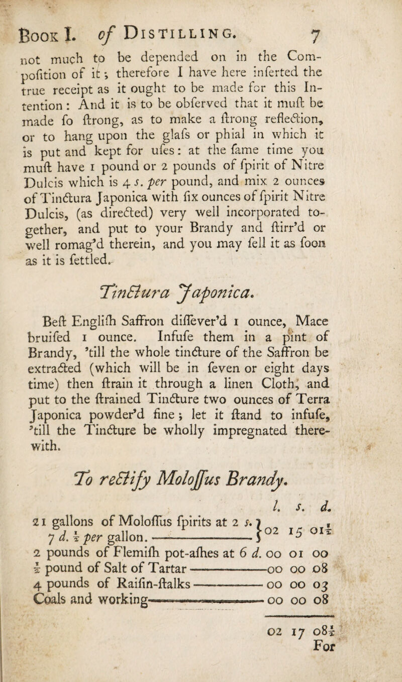 not much to be depended on in the Com- portion of it; therefore I have here inferted the true receipt as it ought to be made for this In¬ tention : And it is to be obferved that it muft be made fo ftrong, as to make a ftrong refledion^ or to hang upon the glafs or phial in which it is put and kept for ufes: at the fame time you muft have i pound or 2 pounds of fpirit of Nitre Dulcis which is 4. s. per pound, and mix 2 ounces of Tindlura Japonica with fix ounces of fpirit Nitre Dulcis, (as diredted) very well incorporated to¬ gether, and put to your Brandy and ftirr’d or well romagM therein, and you may fell it as foon as it is fettled.- ‘TinEiura yaponica. Beft Englifh Saffron diflever’d i ounce, Mace bruifed i ounce. Infufe them in a pmt of Brandy, ’till the whole tindure of the Saffron be extraded (which will be in feven or eight days time) then ffrain it through a linen Clothe and put to the drained Tindure two ounces of Terra Japonica powder’d fine ; let it ftand to infufe, ’till the Tindure be wholly impregnated there¬ with. t. s. d. 21 gallons of Moloffus fpirits at 2 j-. 1 y d,k per gallon.-5 02 15 oil 2 pounds of Flemifh pot-afhes at 6 d. 00 01 00 i pound of Salt of Tartar- -00 00 08 4 pounds of Raifin-ftalks- 00 00 03 Coals and working^i.. pi. . > -00 00 08 02 17 oU For