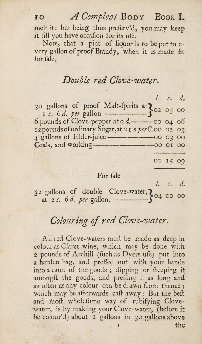 melt it: but being thus preferv’d, you may keep it till you have occalion for its ufe. Note, that a pint of liquor is to be put to e- very gallon of proof Brandy, when it is made fit for fale. Double red Clove-water. i m St ^9 02 05 00 00 04 06 i2poundsofordinary Sugar,at 21 s.p^rC.oo 02 03 4 gallons of Elder-juice----00 03 00 Coals, and working-—--00 01 00 30 gallons of proof Malt-fpirits at7 IS. 6 d. per gallon --3 6 pounds of Clove-pepper at 9 J.- 02 I5 09 For fale It S, dm 32 gallons of double Clove-water, 7 at 2S. 6d. pfr gallon.-3 Colouring of red Clove-water. All red Clove-waters mull be made as deep in colour as Claret-wine, which may be done with 2 pounds of Archill (fuch as Dyers ufe) put into a harden bag, and prefied out with your hands into a cann of the goods ; dipping or fteeping it amongfl the goods, and prelTing it as long and as often as any colour can be drawn from thence ; which may be afterwards caft away : But the beft and moft wholefome way of rubifying Clove- water, is by making your Clove-water, (before it be colour’d; about 2 gallons in 30 gallons above r the