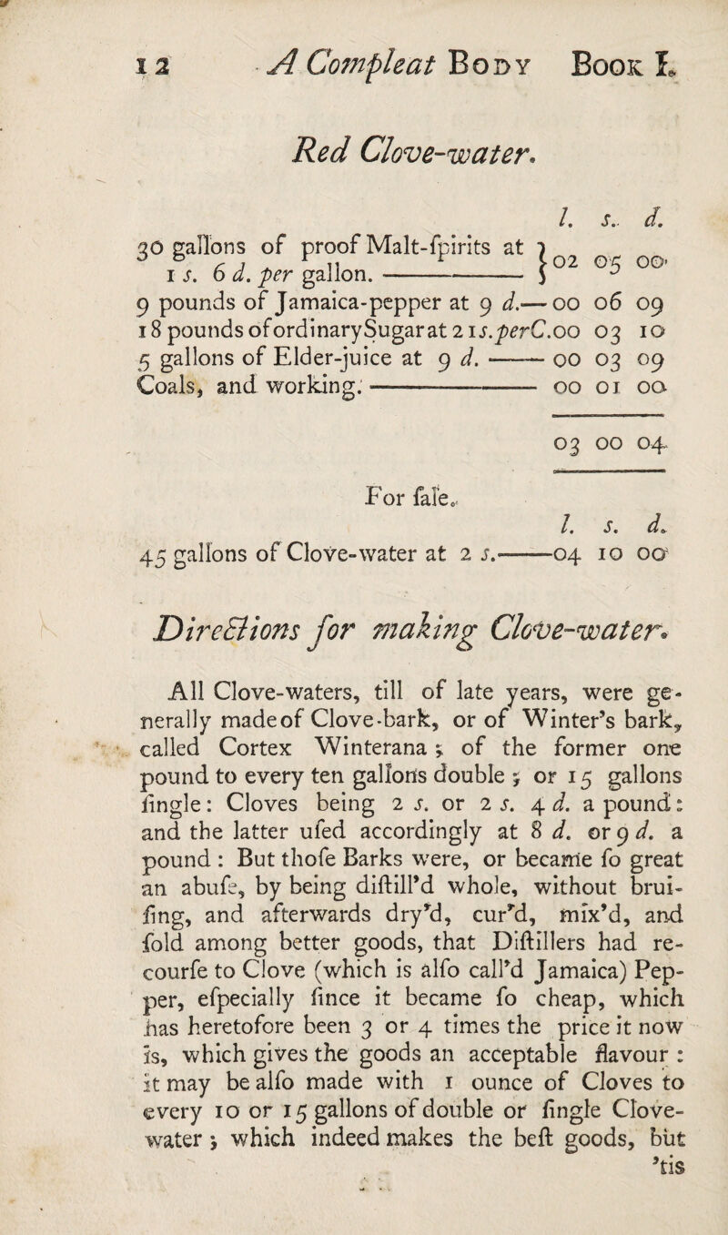 Red Clove-water^ /. s.. d, qo gallons of proof Malt- fpirits at 7 ^ ^ ^ ^ ^ 11 ^ Y02 (D< 00- I s, 6 a. per gallon.-5 9 pounds of Jamaica-pcpper at 9 d.— 00 06 09 iSpoundsofordinarySugarat 2ij.^^rC.oo 03 10 5 gallons of Elder-juice at 9 d. —— 00 03 09 Coals, and working.-00 01 oa 03 00 04 For fale. /. s. d^ 45 gallons of Clove-water at 2 s.-04 10 oa DireSltons for making ClovC’-water* All Clove-waters, till of late years, were ge¬ nerally made of Clove-bark, or of Winter’s barky called Cortex Winterana; of the former on-e pound to every ten gallons double 5 or 15 gallons lingle: Cloves being 2 j. or 2 s. 4 d. a pound: and the latter ufed accordingly at S d, or 9 a pound : But thofe Barks were, or became fo great an abufe, by being diftill’d whole, without brui- fing, and afterwards dry’^d, curb'd, mix’d, and fold among better goods, that Dlftillers had re- courfe to Clove (which is alfo call’d Jamaica) Pep¬ per, efpecially fince it became fo cheap, which has heretofore been 3 or 4 times the price it now is, which gives the goods an acceptable flavour : it may be alfo made with i ounce of Cloves to every 10 or 15 gallons of double or fingle Clove- water i which indeed makes the beft goods, but ’tis