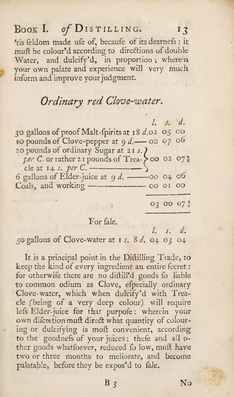 *tis feldom made ufe of, becaufe of its dearnefs : it mufi: be colour’d according to dircdlions of double Water, and dulcify’d, in proportion •, whereui your own palate and experience will very much inform and improve your judgment. Ordinary red Clove-water. /. d, 30 gallons of proof Malt-fpirits at i8 d.o'i 05 co 10 pounds of Clove-pepper at 9 d,-oc 07 06 20 pounds of ordinary Sugar at 21 j. > C. or rather 21 pounds of Trea-)> 00 02 071 cle at 14 C.-\ 6 gallons of Elder-juice at 9 d.-00 04 0'6 Coals, and working-00 Qi 00 03 00 07 *- For fale. It S m d t 50 gallons of Clove-water at is, 8 i. 04 03 04 It is a principal point in the Diftilling Trade, to keep the kind of every ingredient an entire fecret: for otherwife there are no dihiird goods fo liable to common odium as Clove, efpecially ordinary Clove-water, which when dulcify’d with Trea¬ cle (being of a very deep colour) will require lefs Elder-juice for that purpofe: wherein your own difcretion mull dire(5l what quantity of colour¬ ing or dulcifying is moft convenient, according to the goodnefs of your juices: thefe and all o- ther goods whatfoever, reduced fo low, mull have tv/o or three months to meliorate, and become palatable, before they be expos’d to fale.