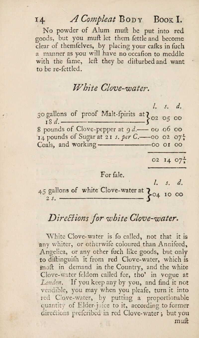 No powder of Alum mufh be put into red goods, but you muft let them fettle and become clear of themfelves, by placing your calks in fuch a manner as you will have no occalion to meddle with the fame, left they be difturbedand want to be re-fettled. White Clove-water. L s. d. JO gallons of proof Malt-fpirits at|^ i8 02 05 00 8 pounds of Clove-pepper at 9 d.-00 06 00 14 pounds of Sugar at 21 j. ^er C.-00 02 077 Coals, and working-00 01 00 For fale. 45 gallons of white Clove-water at 2 s,-— 02 14 077 St d. ^04 10 00 DireSlions for white Clove-water. White Clove-water is fo called, not that it is any whiter, or otherwife coloured than Annifeed, Angelica, or any other fuch like goods, but only to diftinguifti it from red Clove-water, which is snoft in demand in the Country, and the white Clove-water feldom called for, tho’ in vogue at London. If you keep any by you, and find it not vendible, you may when you pleafe, turn it into red C'o.ve-water, by putting a proportionable quantity of Elder-juice to it, according to former direddons prefcribed in red Clove-water j but you muft